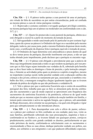 97LIV. II — Do povo de Deus
Cân. 526 — § 1. O pároco tenha apenas a cura pastoral de uma só paróquia;
em virtude da falta de sacerdotes ou por outras circunstâncias, pode ser confiada
ao mesmo pároco a cura de várias paróquias vizinhas.
§ 2. Reprovado o costume contrário e revogado qualquer privilégio contrário,
na mesma paróquia haja um só pároco ou moderador em conformidade com o cân.
517, § 1.
Cân. 527 — § l. Quem foi promovido à cura pastoral da paróquia, obtém-na e
está obrigado a exercê-la a partir do momento da tomada de posse.
§ 2. Salvaguardado o modo sancionado pela lei particular ou por costume legí-
timo, quem dá a posse ao pároco é o Ordinário do lugar ou o sacerdote pelo mesmo
delegado; todavia, por causa justa, pode o mesmo Ordinário dispensar deste modo;
neste caso, a notificação da dispensa feita à paróquia equivale à tomada de posse.
§ 3. O Ordinário do lugar determine com antecedência o prazo dentro do qual
se deve tomar posse da paróquia; decorrido inutilmente este prazo, a não ser que
tenha obstado justo impedimento, pode declarar que a paróquia se encontra vaga.
Cân. 528 — § l. O pároco está obrigado a providenciar para que a palavra de
Deus seja integralmente anunciada a todos os que residem na paróquia; por isso pro-
cure que os fiéis leigos sejam instruídos nas verdades da fé, sobretudo pela homilia
que se deve fazer todos os domingos e festas de preceito, e pela instrução catequé-
tica, e fomente as actividades pelas quais se promova o espírito evangélico, mesmo
no respeitante à justiça social; tenha peculiar cuidado com a educação católica das
crianças e dos jovens; esforce-se sumamente por que, associando a si também o tra-
balho dos fiéis, a mensagem evangélica chegue igualmente àqueles que se tiverem
afastado da prática da religião ou que não professem a verdadeira fé.
§ 2. Vele o pároco por que a santíssima Eucaristia seja o centro da assembleia
paroquial dos fiéis; trabalhe para que os fiéis se alimentem pela devota celebra-
ção dos sacramentos e que de modo especial se aproximem com frequência dos
sacramentos da santíssima Eucaristia e da penitência; esforce-se de igual modo
ainda por que os mesmos sejam levados à prática da oração também em família, e
tomem parte consciente e activa na sagrada liturgia, que o pároco, sob autoridade
do Bispo diocesano, deve orientar na sua paróquia, e na qual está obrigado a vigiar
para que subrepticiamente se não introduzam abusos.
Cân. 529 — § 1. Para desempenhar com zelo o ofício de pastor, esforce-
-se o pároco por conhecer os fiéis confiados ao seu cuidado; para isso, visite as
suas famílias, partilhando sobretudo das suas preocupações, angústias e lutos e
confortando-os no Senhor e, se tiverem faltado em quaisquer pontos, corrija-os
prudentemente; auxilie com grande caridade os doentes, particularmente os que
estão próximos da morte, confortando-os solicitamente com os sacramentos e
encomendando a Deus as suas almas; dedique particular cuidado aos pobres, aos
aflitos, aos solitários e aos emigrantes e aos que padecem dificuldades especiais;
PARTE II — Da constituição hierárquica da Igreja
 