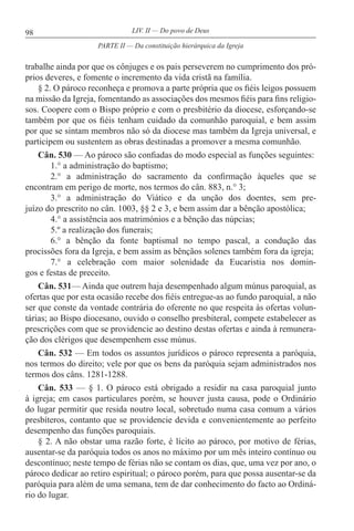 98 LIV. II — Do povo de Deus
trabalhe ainda por que os cônjuges e os pais perseverem no cumprimento dos pró-
prios deveres, e fomente o incremento da vida cristã na família.
§ 2. O pároco reconheça e promova a parte própria que os fiéis leigos possuem
na missão da Igreja, fomentando as associações dos mesmos fiéis para fins religio-
sos. Coopere com o Bispo próprio e com o presbitério da diocese, esforçando-se
também por que os fiéis tenham cuidado da comunhão paroquial, e bem assim
por que se sintam membros não só da diocese mas também da Igreja universal, e
participem ou sustentem as obras destinadas a promover a mesma comunhão.
Cân. 530 — Ao pároco são confiadas do modo especial as funções seguintes:
1.° a administração do baptismo;
2.° a administração do sacramento da confirmação àqueles que se
encontram em perigo de morte, nos termos do cân. 883, n.° 3;
3.° a administração do Viático e da unção dos doentes, sem pre-
juízo do prescrito no cân. 1003, §§ 2 e 3, e bem assim dar a bênção apostólica;
4.° a assistência aos matrimónios e a bênção das núpcias;
5.º a realização dos funerais;
6.° a bênção da fonte baptismal no tempo pascal, a condução das
procissões fora da Igreja, e bem assim as bênçãos solenes também fora da igreja;
7.° a celebração com maior solenidade da Eucaristia nos domin-
gos e festas de preceito.
Cân. 531— Ainda que outrem haja desempenhado algum múnus paroquial, as
ofertas que por esta ocasião recebe dos fiéis entregue-as ao fundo paroquial, a não
ser que conste da vontade contrária do oferente no que respeita às ofertas volun-
tárias; ao Bispo diocesano, ouvido o conselho presbiteral, compete estabelecer as
prescrições com que se providencie ao destino destas ofertas e ainda à remunera-
ção dos clérigos que desempenhem esse múnus.
Cân. 532 — Em todos os assuntos jurídicos o pároco representa a paróquia,
nos termos do direito; vele por que os bens da paróquia sejam administrados nos
termos dos câns. 1281-1288.
Cân. 533 — § 1. O pároco está obrigado a residir na casa paroquial junto
à igreja; em casos particulares porém, se houver justa causa, pode o Ordinário
do lugar permitir que resida noutro local, sobretudo numa casa comum a vários
presbíteros, contanto que se providencie devida e convenientemente ao perfeito
desempenho das funções paroquiais.
§ 2. A não obstar uma razão forte, é lícito ao pároco, por motivo de férias,
ausentar-se da paróquia todos os anos no máximo por um mês inteiro contínuo ou
descontínuo; neste tempo de férias não se contam os dias, que, uma vez por ano, o
pároco dedicar ao retiro espiritual; o pároco porém, para que possa ausentar-se da
paróquia para além de uma semana, tem de dar conhecimento do facto ao Ordiná-
rio do lugar.
PARTE II — Da constituição hierárquica da Igreja
 