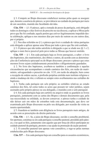 99LIV. II — Do povo de Deus
§ 3. Compete ao Bispo diocesano estabelecer normas pelas quais se assegure
que, durante a ausência do pároco, se providencie ao cuidado da paróquia por meio
de um sacerdote, munido das faculdades devidas.
Cân. 534 — § l. O pároco, após a tomada de posse da paróquia, está obrigado
todos os domingos e dias festivos de preceito na sua diocese, a aplicar a Missa pelo
povo que lhe foi confiado; aquele porém que estiver ilegitimamente impedido des-
ta celebração, aplique-a nos mesmos dias por meio de outrem ou em outros dias,
por si próprio.
§ 2. Nos dias referidos no § l, o pároco que tiver o cuidado de várias paróquias
está obrigado a aplicar apenas uma Missa por todo o povo que lhe está confiado.
§ 3. O pároco que não tenha satisfeito à obrigação a que se alude nos §§ 1 e 2,
aplique o mais breve possível pelo povo todas as Missas que houver omitido.
Cân. 535 — § 1. Em cada paróquia haja os livros paroquiais, a saber: o livro
dos baptismos, dos matrimónios, dos óbitos e outros, de acordo com as determina-
ções da Conferência episcopal ou do Bispo diocesano; procure o pároco que estes
mesmos livros sejam cuidadosamente preenchidos e diligentemente guardados.
§ 2. No livro dos baptismos, averbem-se também a confirmação e aquelas
circunstâncias que acompanham o estado canónico dos fiéis, em razão do matri-
mónio, salvaguardado o prescrito no cân. 1133, em razão da adopção, bem como
a recepção de ordens sacras, a profissão perpétua emitida num instituto religioso e
ainda a mudança de rito; e refiram-se sempre estes averbamentos nas certidões do
baptismo.
§ 3. Tenha cada paróquia um selo próprio; as certidões relativas ao estado
canónico dos fiéis, tal como todos os actos que possam ter valor jurídico, sejam
assinados pelo próprio pároco ou seu delegado, e munidos com o selo paroquial.
§ 4. Em cada paróquia haja um cartório ou arquivo onde se guardem os livros
paroquiais, juntamente com as cartas dos Bispos e demais documentos que, pela
sua necessidade ou utilidade, se devem conservar; o pároco tenha o cuidado de
não deixar cair em mãos de estranhos toda esta documentação, que deve ser
examinada pelo Bispo diocesano ou pelo seu delegado, por ocasião da visita ou
noutra oportunidade.
§ 5. Guardem-se também com diligência os livros paroquiais mais antigos, de
acordo com as prescrições do direito particular.
Cân. 536 — § 1. Se, a juízo do Bispo diocesano, ouvido o conselho presbiteral,
for oportuno, constitua-se em cada paróquia o conselho pastoral, presidido pelo páro-
co, e no qual os fiéis, juntamente com aqueles que por força do ofício participam no
cuidado pastoral da paróquia, prestem a sua ajuda na promoção da acção pastoral.
§ 2. O conselho pastoral tem apenas voto consultivo, e rege-se pelas normas
estabelecidas pelo Bispo diocesano.
Cân. 537 — Em cada paróquia haja um conselho para os assuntos económicos,
PARTE II — Da constituição hierárquica da Igreja
 