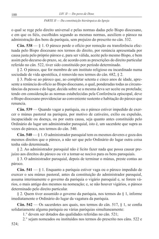 100 LIV. II — Do povo de Deus
o qual se rege pelo direito universal e pelas normas dadas pelo Bispo diocesano,
e em que os fiéis, escolhidos segundo as mesmas normas, auxiliem o pároco na
administração dos bens da paróquia, sem prejuízo do prescrito no cân. 532.
Cân. 538 — § 1. O pároco perde o ofício por remoção ou transferência efec-
tuada pelo Bispo diocesano nos termos do direito, por renúncia apresentada por
causa justa pelo próprio pároco e, para ser válida, aceite pelo mesmo Bispo, e bem
assim pelo decurso do prazo, se, de acordo com as prescrições do direito particular
referido no cân. 522, tiver sido constituído por período determinado.
§ 2. O pároco, que for membro de um instituto religioso ou incardinado numa
sociedade de vida apostólica, é removido nos termos do cân. 682, § 2.
§ 3. Pede-se ao pároco que, ao completar setenta e cinco anos de idade, apre-
sente a renúncia do ofício ao Bispo diocesano, o qual, ponderadas todas as circuns-
tâncias da pessoa e do lugar, decida sobre se a mesma deva ser aceite ou protelada;
tendo em consideração as normas estabelecidas pela Conferência episcopal, deve
o Bispo diocesano providenciar ao conveniente sustento e habitação do pároco que
renuncia.
Cân. 539 — Quando vagar a paróquia, ou o pároco estiver impedido de exer-
cer o múnus pastoral na paróquia, por motivo de cativeiro, exílio ou expulsão,
incapacidade ou doença, ou por outra causa, seja quanto antes constituído pelo
Ordinário do lugar um administrador paroquial, isto é, um sacerdote que supra as
vezes do pároco, nos termos do cân. 540.
Cân. 540 — § 1. O administrador paroquial tem os mesmos deveres e goza dos
mesmos direitos que o pároco, a não ser que pelo Ordinário do lugar outra coisa
tenha sido determinada.
§ 2. Ao administrador paroquial não é lícito fazer nada que possa causar pre-
juízo aos direitos do pároco ou vir a tornar-se nocivo para os bens paroquiais.
§ 3. O administrador paroquial, depois de terminar o múnus, preste contas ao
pároco.
Cân. 541 — § 1. Enquanto a paróquia estiver vaga ou o pároco impedido de
exercer o seu múnus pastoral, antes da constituição do administrador paroquial,
assuma interinamente o governo da paróquia o vigário paroquial e, se forem vá-
rios, o mais antigo dos mesmos na nomeação; e, se não houver vigários, o pároco
determinado pelo direito particular.
§ 2. Quem tiver assumido o governo da paróquia, nos termos do § 1, informe
imediatamente o Ordinário do lugar da vagatura da paróquia.
Cân. 542 — Os sacerdotes aos quais, nos termos do cân. 517, § 1, se confia
solidariamente alguma paróquia ou várias paróquias simultaneamente:
1.° devem ser dotados das qualidades referidas no cân. 521;
2.° sejam nomeados ou instituídos nos termos do prescrito nos câns. 522 e
524;
PARTE II — Da constituição hierárquica da Igreja
 