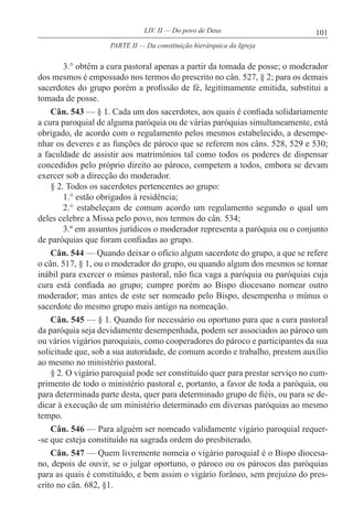 101LIV. II — Do povo de Deus
3.° obtêm a cura pastoral apenas a partir da tomada de posse; o moderador
dos mesmos é empossado nos termos do prescrito no cân. 527, § 2; para os demais
sacerdotes do grupo porém a profissão de fé, legitimamente emitida, substitui a
tomada de posse.
Cân. 543 — § 1. Cada um dos sacerdotes, aos quais é confiada solidariamente
a cura paroquial de alguma paróquia ou de várias paróquias simultaneamente, está
obrigado, de acordo com o regulamento pelos mesmos estabelecido, a desempe-
nhar os deveres e as funções de pároco que se referem nos câns. 528, 529 e 530;
a faculdade de assistir aos matrimónios tal como todos os poderes de dispensar
concedidos pelo próprio direito ao pároco, competem a todos, embora se devam
exercer sob a direcção do moderador.
§ 2. Todos os sacerdotes pertencentes ao grupo:
1.° estão obrigados à residência;
2.° estabeleçam de comum acordo um regulamento segundo o qual um
deles celebre a Missa pelo povo, nos termos do cân. 534;
3.º em assuntos jurídicos o moderador representa a paróquia ou o conjunto
de paróquias que foram confiadas ao grupo.
Cân. 544 — Quando deixar o ofício algum sacerdote do grupo, a que se refere
o cân. 517, § 1, ou o moderador do grupo, ou quando algum dos mesmos se tornar
inábil para exercer o múnus pastoral, não fica vaga a paróquia ou paróquias cuja
cura está confiada ao grupo; cumpre porém ao Bispo diocesano nomear outro
moderador; mas antes de este ser nomeado pelo Bispo, desempenha o múnus o
sacerdote do mesmo grupo mais antigo na nomeação.
Cân. 545 — § 1. Quando for necessário ou oportuno para que a cura pastoral
da paróquia seja devidamente desempenhada, podem ser associados ao pároco um
ou vários vigários paroquiais, como cooperadores do pároco e participantes da sua
solicitude que, sob a sua autoridade, de comum acordo e trabalho, prestem auxílio
ao mesmo no ministério pastoral.
§ 2. O vigário paroquial pode ser constituído quer para prestar serviço no cum-
primento de todo o ministério pastoral e, portanto, a favor de toda a paróquia, ou
para determinada parte desta, quer para determinado grupo de fiéis, ou para se de-
dicar à execução de um ministério determinado em diversas paróquias ao mesmo
tempo.
Cân. 546 — Para alguém ser nomeado validamente vigário paroquial requer-
-se que esteja constituído na sagrada ordem do presbiterado.
Cân. 547 — Quem livremente nomeia o vigário paroquial é o Bispo diocesa-
no, depois de ouvir, se o julgar oportuno, o pároco ou os párocos das paróquias
para as quais é constituído, e bem assim o vigário forâneo, sem prejuízo do pres-
crito no cân. 682, §1.
PARTE II — Da constituição hierárquica da Igreja
 