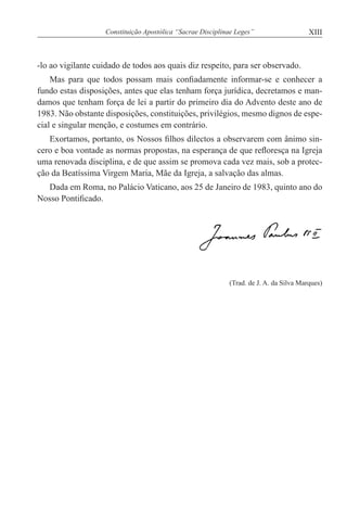 XIIIConstituição Apostólica “Sacrae Disciplinae Leges”
-lo ao vigilante cuidado de todos aos quais diz respeito, para ser observado.
Mas para que todos possam mais confiadamente informar-se e conhecer a
fundo estas disposições, antes que elas tenham força jurídica, decretamos e man-
damos que tenham força de lei a partir do primeiro dia do Advento deste ano de
1983. Não obstante disposições, constituições, privilégios, mesmo dignos de espe-
cial e singular menção, e costumes em contrário.
Exortamos, portanto, os Nossos filhos dilectos a observarem com ânimo sin-
cero e boa vontade as normas propostas, na esperança de que refloresça na Igreja
uma renovada disciplina, e de que assim se promova cada vez mais, sob a protec-
ção da Beatíssima Virgem Maria, Mãe da Igreja, a salvação das almas.
Dada em Roma, no Palácio Vaticano, aos 25 de Janeiro de 1983, quinto ano do
Nosso Pontificado.
(Trad. de J. A. da Silva Marques)
 