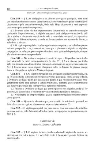 102 LIV. II — Do povo de Deus
Cân. 548 — § 1. As obrigações e os direitos do vigário paroquial, para além
dos mencionados nos cânones deste capítulo, são determinados pelas constituições
diocesanas e pela carta de nomeação, dada pelo Bispo diocesano, e mais especifi-
cadamente pelo mandato do pároco.
§ 2. Se outra coisa não for expressamente determinada na carta de nomeação
dada pelo Bispo diocesano, o vigário paroquial está obrigado em razão do ofí-
cio a ajudar o pároco no exercício de todo o ministério paroquial, exceptuada a
aplicação da Missa pelo povo, e ainda, se for necessário, nos termos do direito, a
substituir o pároco.
§ 3. O vigário paroquial exponha regularmente ao pároco os trabalhos pasto-
rais em perspectiva e os já assumidos, para que o pároco e o vigário ou vigários,
conjugados os esforços, possam providenciar à cura pastoral da paróquia, da qual
são simultaneamente responsáveis.
Cân. 549 — Na ausência do pároco, a não ser que o Bispo diocesano tenha
providenciado de outro modo nos termos do cân. 533, § 3, e a não ser que tenha
sido constituído um administrador paroquial, observem-se as prescrições do cân.
541, § 1; neste caso, está o vigário obrigado a todos os deveres do pároco, excep-
tuada a obrigação de aplicar a Missa pelo povo.
Cân. 550 — § 1. O vigário paroquial está obrigado a residir na paróquia, ou,
se foi constituído simultaneamente para diversas paróquias, numa delas; todavia,
o Ordinário do lugar pode, por justa causa, permitir que resida noutro lugar, prin-
cipalmente numa casa comum a vários presbíteros, contanto que o cumprimento
das funções pastorais não sofra por isso nenhum detrimento.
§ 2. Procure o Ordinário do lugar que entre o pároco e os vigários, onde tal for
possível, se desenvolva o costume da vida comum na residência paroquial.
§ 3. No atinente ao tempo de férias, goza o vigário paroquial do mesmo direito
que o pároco.
Cân. 551 — Quanto às oblações que, por ocasião do ministério pastoral, os
fiéis oferecem ao vigário, observem-se as prescrições do cân. 531.
Cân. 552 — O vigário paroquial, por justa causa, pode ser removido pelo Bis-
po diocesano ou pelo Administrador diocesano, sem prejuízo do prescrito no cân.
682, § 2.
CAPÍTULO VII
DOS VIGÁRIOS FORÂNEOS
Cân. 553 — § 1. O vigário forâneo, também chamado vigário da vara ou ar-
cipreste ou por outra forma, é o sacerdote posto à frente da vigararia forânea ou
arciprestado.
PARTE II — Da constituição hierárquica da Igreja
 
