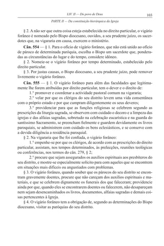 103LIV. II — Do povo de Deus
§ 2. A não ser que outra coisa esteja estabelecida no direito particular, o vigário
forâneo é nomeado pelo Bispo diocesano, ouvidos, a seu prudente juízo, os sacer-
dotes que, na vigararia em causa, exercem o ministério.
Cân. 554 — § 1. Para o ofício de vigário forâneo, que não está unido ao ofício
de pároco de determinada paróquia, escolha o Bispo um sacerdote que, pondera-
das as circunstâncias do lugar e do tempo, considere idóneo.
§ 2. Nomeie-se o vigário forâneo por tempo determinado, estabelecido pelo
direito particular.
§ 3. Por justas causas, o Bispo diocesano, a seu prudente juízo, pode remover
livremente o vigário forâneo.
Cân. 555 — § 1. O vigário forâneo para além das faculdades que legitima-
mente lhe forem atribuídas por direito particular, tem o dever e o direito de:
1.° promover e coordenar a actividade pastoral comum na vigararia;
2.° velar por que os clérigos do seu distrito levem uma vida consentânea
com o próprio estado e por que cumpram diligentemente os seus deveres;
3.° providenciar para que as funções religiosas se celebrem segundo as
prescrições da liturgia sagrada, se observem com cuidado o decoro e a limpeza das
igrejas e das alfaias sagradas, sobretudo na celebração eucarística e na guarda do
santíssimo Sacramento, se preencham fielmente e guardem devidamente os livros
paroquiais, se administrem com cuidado os bens eclesiásticos, e se conserve com
a devida diligência a residência paroquial.
§ 2. Na vigararia que lhe foi confiada, o vigário forâneo:
1.° empenhe-se por que os clérigos, de acordo com as prescrições do direito
particular, assistam, nos tempos determinados, às prelecções, reuniões teológicas
ou conferências, nos termos do cân. 279, § 2;
2.° procure que sejam assegurados os auxílios espirituais aos presbíteros do
seu distrito, e mostre-se especialmente solícito para com aqueles que se encontrem
em situações mais difíceis ou angustiados com problemas.
§ 3. O vigário forâneo, quando souber que os párocos do seu distrito se encon-
tram gravemente doentes, procure que não careçam dos auxílios espirituais e ma-
teriais, e que se celebrem dignamente os funerais dos que faleceram; providencie
ainda por que, quando eles se encontrarem doentes ou falecerem, não desapareçam
nem sejam desencaminhados os livros, documentos, alfaias sagradas e demais coi-
sas pertencentes à Igreja.
§ 4. O vigário forâneo tem a obrigação de, segundo as determinações do Bispo
diocesano, visitar as paróquias do seu distrito.
PARTE II — Da constituição hierárquica da Igreja
 