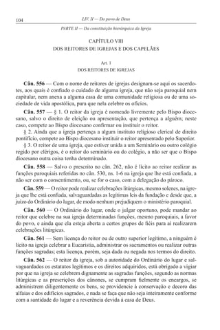 104 LIV. II — Do povo de Deus
CAPÍTULO VIII
DOS REITORES DE IGREJAS E DOS CAPELÃES
Art. 1
DOS REITORES DE IGREJAS
Cân. 556 — Com o nome de reitores de igrejas designam-se aqui os sacerdo-
tes, aos quais é confiado o cuidado de alguma igreja, que não seja paroquial nem
capitular, nem anexa a alguma casa de uma comunidade religiosa ou de uma so-
ciedade de vida apostólica, para que nela celebre os ofícios.
Cân. 557 — § 1. O reitor da igreja é nomeado livremente pelo Bispo dioce-
sano, salvo o direito de eleição ou apresentação, que pertença a alguém; neste
caso, compete ao Bispo diocesano confirmar ou instituir o reitor.
§ 2. Ainda que a igreja pertença a algum instituto religioso clerical de direito
pontifício, compete ao Bispo diocesano instituir o reitor apresentado pelo Superior.
§ 3. O reitor de uma igreja, que estiver unida a um Seminário ou outro colégio
regido por clérigos, é o reitor do seminário ou do colégio, a não ser que o Bispo
diocesano outra coisa tenha determinado.
Cân. 558 — Salvo o prescrito no cân. 262, não é lícito ao reitor realizar as
funções paroquiais referidas no cân. 530, ns. 1-6 na igreja que lhe está confiada, a
não ser com o consentimento, ou, se for o caso, com a delegação do pároco.
Cân. 559 — O reitor pode realizar celebrações litúrgicas, mesmo solenes, na igre-
ja que lhe está confiada, salvaguardadas as legítimas leis da fundação e desde que, a
juízo do Ordinário do lugar, de modo nenhum prejudiquem o ministério paroquial.
Cân. 560 — O Ordinário do lugar, onde o julgar oportuno, pode mandar ao
reitor que celebre na sua igreja determinadas funções, mesmo paroquiais, a favor
do povo, e ainda que ela esteja aberta a certos grupos de fiéis para aí realizarem
celebrações litúrgicas.
Cân. 561 — Sem licença do reitor ou de outro superior legítimo, a ninguém é
lícito na igreja celebrar a Eucaristia, administrar os sacramentos ou realizar outras
funções sagradas; esta licença, porém, seja dada ou negada nos termos do direito.
Cân. 562 — O reitor da igreja, sob a autoridade do Ordinário do lugar e sal-
vaguardados os estatutos legítimos e os direitos adquiridos, está obrigado a vigiar
por que na igreja se celebrem dignamente as sagradas funções, segundo as normas
litúrgicas e as prescrições dos cânones, se cumpram fielmente os encargos, se
administrem diligentemente os bens, se providencie à conservação e decoro das
alfaias e dos edifícios sagrados, e nada se faça que não seja inteiramente conforme
com a santidade do lugar e a reverência devida à casa de Deus.
PARTE II — Da constituição hierárquica da Igreja
 