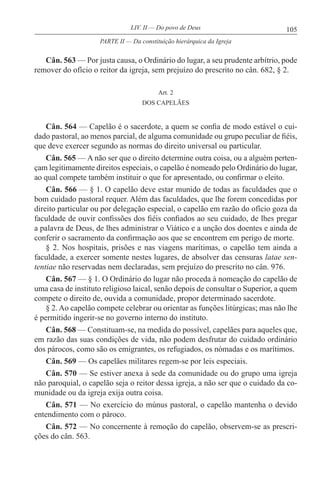 105LIV. II — Do povo de Deus
Cân. 563 — Por justa causa, o Ordinário do lugar, a seu prudente arbítrio, pode
remover do ofício o reitor da igreja, sem prejuízo do prescrito no cân. 682, § 2.
Art. 2
DOS CAPELÃES
Cân. 564 — Capelão é o sacerdote, a quem se confia de modo estável o cui-
dado pastoral, ao menos parcial, de alguma comunidade ou grupo peculiar de fiéis,
que deve exercer segundo as normas do direito universal ou particular.
Cân. 565 — A não ser que o direito determine outra coisa, ou a alguém perten-
çam legitimamente direitos especiais, o capelão é nomeado pelo Ordinário do lugar,
ao qual compete também instituir o que for apresentado, ou confirmar o eleito.
Cân. 566 — § 1. O capelão deve estar munido de todas as faculdades que o
bom cuidado pastoral requer. Além das faculdades, que lhe forem concedidas por
direito particular ou por delegação especial, o capelão em razão do ofício goza da
faculdade de ouvir confissões dos fiéis confiados ao seu cuidado, de lhes pregar
a palavra de Deus, de lhes administrar o Viático e a unção dos doentes e ainda de
conferir o sacramento da confirmação aos que se encontrem em perigo de morte.
§ 2. Nos hospitais, prisões e nas viagens marítimas, o capelão tem ainda a
faculdade, a exercer somente nestes lugares, de absolver das censuras latae sen-
tentiae não reservadas nem declaradas, sem prejuízo do prescrito no cân. 976.
Cân. 567 — § 1. O Ordinário do lugar não proceda à nomeação do capelão de
uma casa de instituto religioso laical, senão depois de consultar o Superior, a quem
compete o direito de, ouvida a comunidade, propor determinado sacerdote.
§ 2. Ao capelão compete celebrar ou orientar as funções litúrgicas; mas não lhe
é permitido ingerir-se no governo interno do instituto.
Cân. 568 — Constituam-se, na medida do possível, capelães para aqueles que,
em razão das suas condições de vida, não podem desfrutar do cuidado ordinário
dos párocos, como são os emigrantes, os refugiados, os nómadas e os marítimos.
Cân. 569 — Os capelães militares regem-se por leis especiais.
Cân. 570 — Se estiver anexa à sede da comunidade ou do grupo uma igreja
não paroquial, o capelão seja o reitor dessa igreja, a não ser que o cuidado da co-
munidade ou da igreja exija outra coisa.
Cân. 571 — No exercício do múnus pastoral, o capelão mantenha o devido
entendimento com o pároco.
Cân. 572 — No concernente à remoção do capelão, observem-se as prescri-
ções do cân. 563.
PARTE II — Da constituição hierárquica da Igreja
 