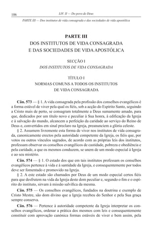 106 LIV. II — Do povo de Deus
PARTE III
DOS INSTITUTOS DE VIDA CONSAGRADA
E DAS SOCIEDADES DE VIDAAPOSTÓLICA
SECÇÃO I
DOS INSTITUTOS DE VIDA CONSAGRADA
TÍTULO I
NORMAS COMUNS A TODOS OS INSTITUTOS
DE VIDA CONSAGRADA
Cân. 573 — § 1. A vida consagrada pela profissão dos conselhos evangélicos é
a forma estável de viver pela qual os fiéis, sob a acção do Espírito Santo, seguindo
a Cristo mais de perto, se consagram totalmente a Deus sumamente amado, para
que, dedicados por um título novo e peculiar à Sua honra, à edificação da Igreja
e à salvação do mundo, alcancem a perfeição da caridade ao serviço do Reino de
Deus e, convertidos em sinal preclaro na Igreja, preanunciem a glória celeste.
§ 2. Assumem livremente esta forma de viver nos institutos de vida consagra-
da, canonicamente erectos pela autoridade competente da Igreja, os fiéis que, por
votos ou outros vínculos sagrados, de acordo com as próprias leis dos institutos,
professam observar os conselhos evangélicos de castidade, pobreza e obediência e
pela caridade, a que os mesmos conduzem, se unem de um modo especial à Igreja
e ao seu mistério.
Cân. 574 — § 1. O estado dos que em tais institutos professam os conselhos
evangélicos pertence à vida e à santidade da Igreja, e consequentemente por todos
deve ser fomentado e promovido na Igreja.
§ 2. A este estado são chamados por Deus de um modo especial certos fiéis
para que desfrutem na vida da Igreja deste dom peculiar e, segundo o fim e o espí-
rito do instituto, sirvam à missão salvífica da mesma.
Cân. 575 — Os conselhos evangélicos, fundados na doutrina e exemplo de
Cristo Mestre, são dom divino que a Igreja recebeu do Senhor e pela Sua graça
sempre conserva.
Cân. 576 — Pertence à autoridade competente da Igreja interpretar os con-
selhos evangélicos, ordenar a prática dos mesmos com leis e consequentemente
constituir com aprovação canónica formas estáveis de viver e bem assim, pela
PARTE III — Dos institutos de vida consagrada e das sociedades de vida apostólica
 