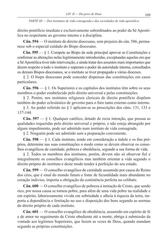 109LIV. II — Do povo de Deus
direito pontifício imediata e exclusivamente subordinados ao poder da Sé Apostó-
lica no respeitante ao governo interno e à disciplina.
Cân. 594 — O instituto de direito diocesano, sem prejuízo do cân. 586, perma-
nece sob o especial cuidado do Bispo diocesano.
Cân. 595 — § 1. Compete ao Bispo da sede principal aprovar as Constituições e
confirmar as alterações nelas legitimamente introduzidas, exceptuadas aquelas em que
a SéApostólica tiver tido intervenção, e ainda tratar dos assuntos mais importantes que
dizem respeito a todo o instituto e superam o poder da autoridade interna, consultados
os demais Bispos diocesanos, se o instituto se tiver propagado a várias dioceses.
§ 2. O bispo diocesano pode conceder dispensas das constituições em casos
particulares.
Cân. 596 — § 1. Os Superiores e os capítulos dos institutos têm sobre os seus
membros o poder estabelecido pelo direito universal e pelas constituições.
§ 2. Porém, nos institutos religiosos clericais de direito pontifício dispõem
também do poder eclesiástico de governo para o foro tanto externo como interno.
§ 3. Ao poder referido no § 1 aplicam-se as prescrições dos câns. 131, 133 e
137-144.
Cân. 597 — § 1. Qualquer católico, dotado de recta intenção, que possua as
qualidades requeridas pelo direito universal e próprio, e não esteja abrangido por
algum impedimento, pode ser admitido num instituto de vida consagrada.
§ 2. Ninguém pode ser admitido sem a preparação conveniente.
Cân. 598 — § 1. Cada instituto, tendo em consideração a índole e os fins pró-
prios, determine nas suas constituições o modo como se devem observar os conse-
lhos evangélicos de castidade, pobreza e obediência, segundo a sua forma de vida.
§ 2. Todos os membros dos institutos, porém, devem não só observar fiel e
integralmente os conselhos evangélicos mas também orientar a vida segundo o
direito próprio do instituto e deste modo tender à perfeição do seu estado.
Cân. 599 — O conselho evangélico de castidade assumido por causa do Reino
dos céus, que é sinal do mundo futuro e fonte de fecundidade mais abundante no
coração indiviso, importa a obrigação da continência perfeita no celibato.
Cân. 600 — O conselho evangélico de pobreza à imitação de Cristo, que sendo
rico, por nossa causa se tornou pobre, para além de uma vida pobre na realidade e
em espírito, laboriosamente vivida em sobriedade e alheia à riqueza da terra, im-
porta a dependência e limitação no uso e disposição dos bens segundo as normas
do direito próprio de cada instituto.
Cân. 601 — O conselho evangélico de obediência, assumido em espírito de fé
e de amor no seguimento de Cristo obediente até a morte, obriga à submissão da
vontade aos legítimos Superiores, que fazem as vezes de Deus, quando mandam
segundo as próprias constituições.
PARTE III — Dos institutos de vida consagrada e das sociedades de vida apostólica
 