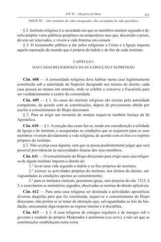 111LIV. II — Do povo de Deus
§ 2. Instituto religioso é a sociedade em que os membros emitem segundo o di-
reito próprio votos públicos perpétuos ou temporários mas que, decorrido o prazo,
devem ser renovados, e vivem a vida fraterna em comum.
§ 3. O testemunho público a dar pelos religiosos a Cristo e à Igreja importa
aquela separação do mundo que é própria da índole e do fim de cada instituto.
CAPÍTULO I
DAS CASAS RELIGIOSAS E DA SUA ERECÇÃO E SUPRESSÃO
Cân. 608 — A comunidade religiosa deve habitar numa casa legitimamente
constituída sob a autoridade do Superior designado nos termos do direito; cada
casa possua ao menos um oratório, onde se celebre e conserve a Eucaristia para
ser verdadeiramente o centro da comunidade.
Cân. 609 — § 1. As casas do instituto religioso são erectas pela autoridade
competente, de acordo com as constituições, depois de previamente obtido por
escrito o consentimento do Bispo diocesano.
§ 2. Para se erigir um mosteiro de monjas requer-se também licença da Sé
Apostólica.
Cân. 610 — § 1. A erecção das casas faz-se, tendo em consideração a utilidade
da Igreja e do instituto, e asseguradas as condições que se requerem para os seus
membros viverem devidamente a vida religiosa, de acordo com os fins e o espírito
próprios do instituto.
§ 2. Não se erija casa alguma, sem que se possa prudentemente julgar que será
possível providenciar às necessidades futuras dos seus membros.
Cân. 611 — O consentimento do Bispo diocesano para erigir uma casa religio-
sa de algum instituto importa o direito de:
1.° levar uma vida segundo a índole e os fins próprios do instituto;
2.° exercer as actividades próprias do instituto, nos termos do direito, sal-
vaguardadas as condições apostas ao consentimento;
3.° para os institutos clericais, possuírem igreja, sem prejuízo do cân. 1215, §
3, e exercitarem os ministérios sagrados, observadas as normas do direito aplicáveis.
Cân. 612 — Para uma casa religiosa ser destinada a actividades apostólicas
diversas daquelas para que foi constituída, requer-se o consentimento do Bispo
diocesano; não porém se se tratar de alteração que, salvaguardadas as leis da fun-
dação, unicamente diga respeito ao regime interno e à disciplina.
Cân. 613 — § 1. A casa religiosa de cónegos regulares e de monges sob o
governo e cuidado do próprio Moderador é autónoma (sui iuris), a não ser que as
constituições estabeleçam outra coisa.
PARTE III — Dos institutos de vida consagrada e das sociedades de vida apostólica
 