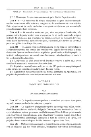 112 LIV. II — Do povo de Deus
§ 2. O Moderador de uma casa autónoma é, pelo direito, Superior maior.
Cân. 614 — Os mosteiros de monjas associados a algum instituto masculi-
no têm um modo de vida próprio e um governo de acordo com as constituições.
Determinem-se de tal modo os direitos e obrigações recíprocos, que a associação
possa favorecer o bem espiritual.
Cân. 615 — O mosteiro autónomo que, além do próprio Moderador, não
possuir outro Superior maior, nem se encontrar de tal modo associado a algum
instituto de religiosos, que o Superior do mesmo goze em tal mosteiro de verda-
deiro poder determinado pelas constituições, é confiado, nos termos do direito, à
peculiar vigilância do Bispo diocesano.
Cân. 616 — § 1. A casa religiosa legitimamente erecta pode ser suprimida pelo
Moderador supremo nos termos das constituições, depois de consultado o Bispo
diocesano. Quanto aos bens da casa suprimida providencie o direito próprio do
instituto, salvaguardadas as vontades dos fundadores e dos benfeitores e os direi-
tos legitimamente adquiridos.
§ 2. A supressão da casa única de um instituto compete à Santa Sé, a quem
também fica reservado nesse caso dispor dos bens.
§ 3. Suprimir a casa autónoma, referida no cân. 613, pertence ao capítulo geral,
a não ser que as constituições determinem de outra forma.
§ 4. Suprimir um mosteiro autónomo de monjas compete à Sé Apostólica, sem
prejuízo do prescrito nas constituições no atinente aos bens.
CAPÍTULO II
DO GOVERNO DOS INSTITUTOS
Art. l
DOS SUPERIORES E CONSELHOS
Cân. 617 — Os Superiores desempenhem o seu múnus e exerçam o seu poder
segundo as normas do direito universal e próprio.
Cân. 618 — Os Superiores exerçam em espírito de serviço o seu poder, recebi-
do de Deus mediante o ministério da Igreja. Dóceis portanto à vontade de Deus no
exercício do seu múnus, governem os súbditos como filhos de Deus, promovendo,
com reverência à pessoa humana, a sua obediência voluntária, ouçam-nos de bom
grado e fomentem a colaboração deles para o bem do instituto e da Igreja, sem
prejuízo da sua autoridade para decidir e ordenar o que se deve fazer.
Cân. 619 — Os Superiores dediquem-se diligentemente ao seu ofício e, em união
com os religiosos que lhes foram confiados, esforcem-se por edificar a comunidade
PARTE III — Dos institutos de vida consagrada e das sociedades de vida apostólica
 