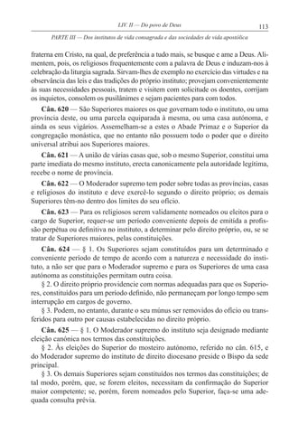 113LIV. II — Do povo de Deus
fraterna em Cristo, na qual, de preferência a tudo mais, se busque e ame a Deus. Ali-
mentem, pois, os religiosos frequentemente com a palavra de Deus e induzam-nos à
celebração da liturgia sagrada. Sirvam-lhes de exemplo no exercício das virtudes e na
observância das leis e das tradições do próprio instituto; provejam convenientemente
às suas necessidades pessoais, tratem e visitem com solicitude os doentes, corrijam
os inquietos, consolem os pusilânimes e sejam pacientes para com todos.
Cân. 620 — São Superiores maiores os que governam todo o instituto, ou uma
província deste, ou uma parcela equiparada à mesma, ou uma casa autónoma, e
ainda os seus vigários. Assemelham-se a estes o Abade Primaz e o Superior da
congregação monástica, que no entanto não possuem todo o poder que o direito
universal atribui aos Superiores maiores.
Cân. 621 — A união de várias casas que, sob o mesmo Superior, constitui uma
parte imediata do mesmo instituto, erecta canonicamente pela autoridade legítima,
recebe o nome de província.
Cân. 622 — O Moderador supremo tem poder sobre todas as províncias, casas
e religiosos do instituto e deve exercê-lo segundo o direito próprio; os demais
Superiores têm-no dentro dos limites do seu ofício.
Cân. 623 — Para os religiosos serem validamente nomeados ou eleitos para o
cargo de Superior, requer-se um período conveniente depois de emitida a profis-
são perpétua ou definitiva no instituto, a determinar pelo direito próprio, ou, se se
tratar de Superiores maiores, pelas constituições.
Cân. 624 — § 1. Os Superiores sejam constituídos para um determinado e
conveniente período de tempo de acordo com a natureza e necessidade do insti-
tuto, a não ser que para o Moderador supremo e para os Superiores de uma casa
autónoma as constituições permitam outra coisa.
§ 2. O direito próprio providencie com normas adequadas para que os Superio-
res, constituídos para um período definido, não permaneçam por longo tempo sem
interrupção em cargos de governo.
§ 3. Podem, no entanto, durante o seu múnus ser removidos do ofício ou trans-
feridos para outro por causas estabelecidas no direito próprio.
Cân. 625 — § 1. O Moderador supremo do instituto seja designado mediante
eleição canónica nos termos das constituições.
§ 2. Às eleições do Superior do mosteiro autónomo, referido no cân. 615, e
do Moderador supremo do instituto de direito diocesano preside o Bispo da sede
principal.
§ 3. Os demais Superiores sejam constituídos nos termos das constituições; de
tal modo, porém, que, se forem eleitos, necessitam da confirmação do Superior
maior competente; se, porém, forem nomeados pelo Superior, faça-se uma ade-
quada consulta prévia.
PARTE III — Dos institutos de vida consagrada e das sociedades de vida apostólica
 