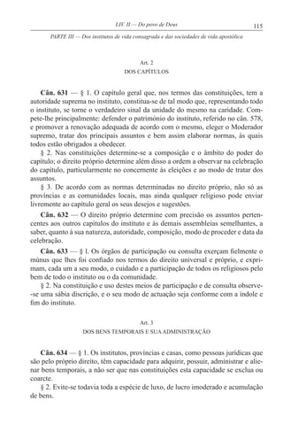 115LIV. II — Do povo de Deus
Art. 2
DOS CAPÍTULOS
Cân. 631 — § 1. O capítulo geral que, nos termos das constituições, tem a
autoridade suprema no instituto, constitua-se de tal modo que, representando todo
o instituto, se torne o verdadeiro sinal da unidade do mesmo na caridade. Com-
pete-lhe principalmente: defender o património do instituto, referido no cân. 578,
e promover a renovação adequada de acordo com o mesmo, eleger o Moderador
supremo, tratar dos principais assuntos e bem assim elaborar normas, às quais
todos estão obrigados a obedecer.
§ 2. Nas constituições determine-se a composição e o âmbito do poder do
capítulo; o direito próprio determine além disso a ordem a observar na celebração
do capítulo, particularmente no concernente às eleições e ao modo de tratar dos
assuntos.
§ 3. De acordo com as normas determinadas no direito próprio, não só as
províncias e as comunidades locais, mas ainda qualquer religioso pode enviar
livremente ao capítulo geral os seus desejos e sugestões.
Cân. 632 — O direito próprio determine com precisão os assuntos perten-
centes aos outros capítulos do instituto e às demais assembleias semelhantes, a
saber, quanto à sua natureza, autoridade, composição, modo de proceder e data da
celebração.
Cân. 633 — § l. Os órgãos de participação ou consulta exerçam fielmente o
múnus que lhes foi confiado nos termos do direito universal e próprio, e expri-
mam, cada um a seu modo, o cuidado e a participação de todos os religiosos pelo
bem de todo o instituto ou o da comunidade.
§ 2. Na constituição e uso destes meios de participação e de consulta observe-
-se uma sábia discrição, e o seu modo de actuação seja conforme com a índole e
fim do instituto.
Art. 3
DOS BENS TEMPORAIS E SUAADMINISTRAÇÃO
Cân. 634 — § 1. Os institutos, províncias e casas, como pessoas jurídicas que
são pelo próprio direito, têm capacidade para adquirir, possuir, administrar e alie-
nar bens temporais, a não ser que nas constituições esta capacidade se exclua ou
coarcte.
§ 2. Evite-se todavia toda a espécie de luxo, de lucro imoderado e acumulação
de bens.
PARTE III — Dos institutos de vida consagrada e das sociedades de vida apostólica
 
