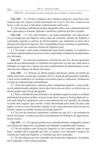 116 LIV. II — Do povo de Deus
Cân. 635 — § l. Os bens temporais dos institutos religiosos, como bens ecle-
siásticos que são, regem-se pelas prescrições do Livro V, Dos bens temporais da
Igreja, a não ser que se determine expressamente outra coisa.
§ 2. Os institutos estabeleçam normas adequadas sobre o uso e administração dos
bens, pelas quais se fomente, defenda e manifeste a pobreza que lhes é própria.
Cân. 636 — § l. Em cada instituto e, de modo semelhante, em cada provín-
cia governada por um Superior maior, haja um ecónomo, distinto do Superior e
constituído segundo as normas do direito próprio, que administre os bens sob a
direcção do respectivo Superior. Nas comunidades locais constitua-se igualmente,
quanto possível, um ecónomo distinto do Superior local.
§ 2. No tempo e pelo modo estabelecidos pelo direito próprio, os ecónomos e
os demais administradores prestem contas à autoridade competente da administra-
ção efectuada.
Cân. 637 — Os mosteiros autónomos, referidos no cân. 615, devem apresentar
contas da sua administração ao Ordinário do lugar uma vez por ano; além disso o
Ordinário do lugar tem o direito de tomar conhecimento da administração econó-
mica da casa religiosa de direito diocesano.
Cân. 638 — § l. Pertence ao direito próprio determinar, dentro do âmbito do
direito universal, os actos que excedam o fim e o modo da administração ordinária,
e bem assim estabelecer as condições necessárias para se realizarem validamente
os actos de administração extraordinária.
§ 2. Além dos Superiores, realizam ainda validamente despesas e actos jurídi-
cos de administração ordinária, dentro dos limites do seu ofício, os oficiais que no
direito próprio para tal são designados.
§ 3. Para a validade de uma alienação e de qualquer negócio em que a condição
patrimonial da pessoa jurídica se possa tornar pior, requer-se licença dada por es-
crito pelo Superior competente com o consentimento do seu conselho. Se contudo
se tratar dum negócio que exceda a soma determinada pela Santa Sé para cada
região, ou de ex-votos oferecidos à Igreja, ou de coisas preciosas pela sua arte ou
história, requer-se também licença da mesma Santa Sé.
§ 4. No caso de mosteiros autónomos, referidos no cân. 615, e de institutos de
direito diocesano, é ainda necessário consentimento do Ordinário do lugar presta-
do por escrito.
Cân. 639 — § 1. Se a pessoa jurídica tiver contraído dívidas e obrigações, mesmo
com licença dos Superiores, ela própria está obrigada a responder pelas mesmas.
§ 2. Se um religioso com licença do Superior as tiver contraído sobre os seus
bens, o próprio deve responder por elas; se, porém, tiver realizado o negócio do
instituto por ordem do Superior, é o instituto que deve responder.
§ 3. Se um religioso as tiver contraído sem licença dos Superiores, ele próprio
deve responder, e não a pessoa jurídica.
PARTE III — Dos institutos de vida consagrada e das sociedades de vida apostólica
 