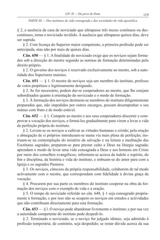 119LIV. II — Do povo de Deus
§ 2, a ausência da casa de noviciado que ultrapasse três meses contínuos ou des-
contínuos, torna o noviciado inválido. A ausência que ultrapasse quinze dias, deve
ser suprida.
§ 2. Com licença do Superior maior competente, a primeira profissão pode ser
antecipada, mas não por mais de quinze dias.
Cân. 650 — § 1. A finalidade do noviciado exige que os noviços sejam forma-
dos sob a direcção do mestre segundo as normas de formação determinadas pelo
direito próprio.
§ 2. O governo dos noviços é reservado exclusivamente ao mestre, sob a auto-
ridade dos Superiores maiores.
Cân. 651 — § 1. O mestre de noviços seja um membro do instituto, professo
de votos perpétuos e legitimamente designado.
§ 2. Se for necessário, podem dar-se cooperadores ao mestre, que lhe estejam
subordinados quanto à orientação do noviciado e o modo de formação.
§ 3. À formação dos noviços destinem-se membros do instituto diligentemente
preparados que, não impedidos por outros encargos, possam desempenhar o seu
múnus com fruto e de modo estável.
Cân. 652 — § 1. Compete ao mestre e aos seus cooperadores discernir e com-
provar a vocação dos noviços, e formá-los gradualmente para virem a levar a vida
de perfeição própria do instituto.
§ 2. Levem-se os noviços a cultivar as virtudes humanas e cristãs; pela oração
e abnegação de si próprios introduzam-se numa via mais plena de perfeição; ins-
truam-se na contemplação do mistério da salvação e na leitura e meditação das
Escrituras sagradas; preparem-se para prestar culto a Deus na liturgia sagrada;
aprendam o modo de levar uma vida consagrada a Deus e aos homens em Cristo
por meio dos conselhos evangélicos; informem-se acerca da índole e espírito, do
fim e disciplina, da história e vida do instituto, e imbuam-se do amor para com a
Igreja e os sagrados Pastores.
§ 3. Os noviços, cônscios da própria responsabilidade, colaborem de tal modo
activamente com o mestre, que correspondam com fidelidade à divina graça da
vocação.
§ 4. Procurem por sua parte os membros do instituto cooperar na obra da for-
mação dos noviços com o exemplo de vida e a oração.
§ 5. O tempo de noviciado referido no cân. 648, § 1 seja consagrado propria-
mente à formação, e por isso não se ocupem os noviços em estudos e actividades
que não contribuam directamente para esta formação.
Cân. 653 — § l. O noviço pode abandonar livremente o instituto; e por sua vez
a autoridade competente do instituto pode despedi-lo.
§ 2. Terminado o noviciado, se o noviço for julgado idóneo, seja admitido à
profissão temporária; de contrário, seja despedido; se restar dúvida acerca da sua
PARTE III — Dos institutos de vida consagrada e das sociedades de vida apostólica
 