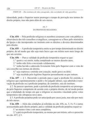 120 LIV. II — Do povo de Deus
idoneidade, pode o Superior maior prorrogar o tempo de provação nos termos do
direito próprio, mas não para além de seis meses.
Art. 3
DA PROFISSÃO RELIGIOSA
Cân. 654 — Pela profissão religiosa os membros assumem com voto público a
observância dos três conselhos evangélicos, consagram-se a Deus pelo ministério
da Igreja e são incorporados no instituto com os direitos e deveres determinados
pelo direito.
Cân. 655 — A profissão temporária emita-se por tempo determinado no direito
próprio, de tal modo que não seja mais breve que um triénio nem mais longo do
que um sexénio.
Cân. 656 — Para a validade da profissão temporária requer-se que:
1.° quem a vai emitir, tenha completado ao menos dezoito anos;
2.° tenha sido feito o noviciado validamente;
3.° tenha havido a admissão livremente feita pelo Superior com o voto do
seu conselho nos termos do direito;
4.° seja expressa e emitida sem coacção, medo grave ou dolo;
5 ° seja recebida pelo legítimo Superior pessoalmente ou por outrem.
Cân. 657 — § 1. Decorrido o período para o qual a profissão foi emitida, o
religioso que espontaneamente o pedir e for julgado idóneo, seja admitido à reno-
vação da profissão ou à profissão perpétua; de contrário, saia do instituto.
§ 2. Se parecer oportuno, pode o período da profissão temporária ser prorroga-
do pelo Superior competente de acordo com o próprio direito, de tal modo porém
que a totalidade do tempo em que o religioso se encontra vinculado pelos votos
temporários não ultrapasse nove anos.
§ 3. A profissão perpétua pode ser antecipada por causa justa, mas não por mais
de três meses.
Cân. 658 — Além das condições já referidas no cân. 656, ns. 3, 4 e 5 e outras
acrescentadas pelo direito próprio, para a validade da profissão perpétua requer-se:
l.º ao menos vinte e um anos completos;
2.º a prévia profissão temporária, ao menos por um triénio, salvo o prescrito
no cân. 657, § 3.
PARTE III — Dos institutos de vida consagrada e das sociedades de vida apostólica
 
