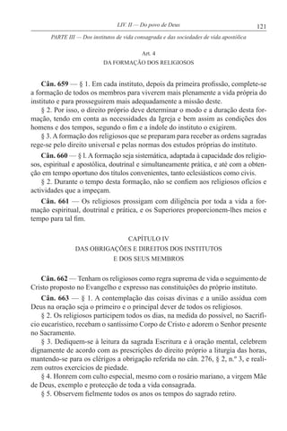 121LIV. II — Do povo de Deus
Art. 4
DA FORMAÇÃO DOS RELIGIOSOS
Cân. 659 — § 1. Em cada instituto, depois da primeira profissão, complete-se
a formação de todos os membros para viverem mais plenamente a vida própria do
instituto e para prosseguirem mais adequadamente a missão deste.
§ 2. Por isso, o direito próprio deve determinar o modo e a duração desta for-
mação, tendo em conta as necessidades da Igreja e bem assim as condições dos
homens e dos tempos, segundo o fim e a índole do instituto o exigirem.
§ 3.Aformação dos religiosos que se preparam para receber as ordens sagradas
rege-se pelo direito universal e pelas normas dos estudos próprias do instituto.
Cân. 660 — § l. A formação seja sistemática, adaptada à capacidade dos religio-
sos, espiritual e apostólica, doutrinal e simultaneamente prática, e até com a obten-
ção em tempo oportuno dos títulos convenientes, tanto eclesiásticos como civis.
§ 2. Durante o tempo desta formação, não se confiem aos religiosos ofícios e
actividades que a impeçam.
Cân. 661 — Os religiosos prossigam com diligência por toda a vida a for-
mação espiritual, doutrinal e prática, e os Superiores proporcionem-lhes meios e
tempo para tal fim.
CAPÍTULO IV
DAS OBRIGAÇÕES E DIREITOS DOS INSTITUTOS
E DOS SEUS MEMBROS
Cân. 662 — Tenham os religiosos como regra suprema de vida o seguimento de
Cristo proposto no Evangelho e expresso nas constituições do próprio instituto.
Cân. 663 — § 1. A contemplação das coisas divinas e a união assídua com
Deus na oração seja o primeiro e o principal dever de todos os religiosos.
§ 2. Os religiosos participem todos os dias, na medida do possível, no Sacrifí-
cio eucarístico, recebam o santíssimo Corpo de Cristo e adorem o Senhor presente
no Sacramento.
§ 3. Dediquem-se à leitura da sagrada Escritura e à oração mental, celebrem
dignamente de acordo com as prescrições do direito próprio a liturgia das horas,
mantendo-se para os clérigos a obrigação referida no cân. 276, § 2, n.º 3, e reali-
zem outros exercícios de piedade.
§ 4. Honrem com culto especial, mesmo com o rosário mariano, a virgem Mãe
de Deus, exemplo e protecção de toda a vida consagrada.
§ 5. Observem fielmente todos os anos os tempos do sagrado retiro.
PARTE III — Dos institutos de vida consagrada e das sociedades de vida apostólica
 