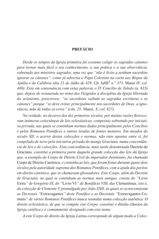 PREFÁCIO
Desde os tempos da Igreja primitiva foi costume coligir os sagrados cânones
para tornar mais fácil o seu conhecimento, a sua prática e a sua observância,
sobretudo aos ministros sagrados, uma vez que “não é lícito a nenhum sacerdote
ignorar os cânones’’, como já advertia o Papa Celestino na carta aos Bispos da
Apúlia e da Calábria (dia 21 de Julho de 429. Cfr. Jaffé2 n.° 371, Mansi IV, col.
469). Está em consonância com estas palavras o IV Concílio de Toledo (a. 633)
que, depois de restaurada no reino dos Visigodos a disciplina da Igreja libertada
do arianismo, prescreveu: “os sacerdotes saibam as sagradas escrituras e os
cânones” porque “se deve evitar, principalmente nos sacerdotes de Deus, a igno-
rância, mãe de todos os erros” (cân. 25; Mansi, X, col. 627).
Na verdade, no decurso dos dez primeiros séculos, por muitas razões floresce-
ram inúmeras colectâneas de leis eclesiásticas, compostas sobretudo por iniciati-
va privada, nas quais se continham normas dadas principalmente pelos Concílios
e pelos Romanos Pontífices e outras tiradas de fontes menores. Em meados do
século XII, o acervo destas colecções e normas, não raro opostas entre si, foi
compilado de novo pela iniciativa privada do monge Graciano, numa concordân-
cia de leis e de colecções. Esta concordância, mais tarde denominada Decreto de
Graciano, constitui a primeira parte daquela grande colecção das leis da Igreja
que, a exemplo do Corpo de Direito Civil do imperador Justiniano, foi chamada
Corpo de Direito Canónico, e continha as leis, que foram feitas durante quase dois
séculos pela autoridade suprema dos Romanos Pontífices, com a ajuda dos peritos
em direito canónico, que se chamavam glossadores. Este Corpo, além do Decreto
de Graciano, no qual se continham as normas mais antigas, consta do “Livro
Extra” de Gregório IX, do “Livro VI” de Bonifácio VIII, das Clementinas, isto é,
da colecção de Clemente V promulgada por João XXII, às quais se acrescentaram
as Decretais “Extravagantes” deste Pontífice e as Decretais “Extravagantes Co-
muns” de vários Romanos Pontífices nunca reunidas numa colecção autêntica. O
direito eclesiástico, de que se compõe este Corpo, constitui o direito clássico da
Igreja católica e é comummente designado com este nome.
A este Corpo de direito da Igreja Latina corresponde de algum modo a Colec-
 