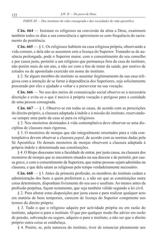 122 LIV. II — Do povo de Deus
Cân. 664 — Insistam os religiosos na conversão da alma a Deus, examinem
também todos os dias a sua consciência e aproximem-se com frequência do sacra-
mento da penitência.
Cân. 665 — § 1. Os religiosos habitem na casa religiosa própria, observando a
vida comum, e dela não se ausentem sem a licença do Superior. Tratando-se de au-
sência prolongada, pode o Superior maior, com o consentimento do seu conselho
e por causa justa, permitir a um religioso que permaneça fora da casa do instituto,
não porém mais de um ano, a não ser com o fim de tratar da saúde, por motivo de
estudos ou de apostolado exercido em nome do instituto.
§ 2. Se algum membro do instituto se ausentar ilegitimamente da sua casa reli-
giosa com a intenção de se furtar à dependência dos Superiores, seja solicitamente
procurado por eles e ajudado a voltar e a perseverar na sua vocação.
Cân. 666 — No uso dos meios de comunicação social observe-se a necessária
discrição e evite-se o que é nocivo à própria vocação e perigoso para a castidade
de uma pessoa consagrada.
Cân. 667 — § 1. Observe-se em todas as casas, de acordo com as prescrições
do direito próprio, a clausura adaptada à índole e à missão do instituto, reservando-
-se sempre uma parte da casa só para os religiosos.
§ 2. Nos mosteiros destinados à vida contemplativa deve observar-se uma dis-
ciplina de clausura mais rigorosa.
§ 3. O mosteiros de monjas que são integralmente orientados para a vida con-
templativa devem observar a clausura papal, de acordo com as normas dadas pela
Sé Apostólica. Os demais mosteiros de monjas observem a clausura adaptada à
própria índole e determinada nas constituições.
§ 4. O Bispo diocesano tem a faculdade de entrar, por justa causa, na clausura dos
mosteiros de monjas que se encontrem situados na sua diocese e de permitir, por cau-
sa grave, e com o consentimento da Superiora, que outras pessoas sejam admitidas na
clausura, e que dela saiam as religiosas pelo tempo verdadeiramente necessário.
Cân. 668 — § l. Antes da primeira profissão, os membros do instituto cedam a
administração dos bens a quem preferirem e, a não ser que as constituições outra
coisa determinem, disponham livremente do seu uso e usufruto. Ao menos antes da
profissão perpétua, façam testamento, que seja também válido segundo a lei civil.
§ 2. Para alterar estas disposições por justa causa e para realizar qualquer acto
em matéria de bens temporais, carecem de licença do Superior competente nos
termos do direito próprio.
§ 3. Tudo o que o religioso adquire por actividade própria ou em razão do
instituto, adquire-o para o instituto. O que por qualquer modo lhe advier em razão
de pensão, subvenção ou seguro, adquire-o para o instituto, a não ser que o direito
próprio outra coisa se estabeleça.
§ 4. Porém, se, pela natureza do instituto, tiver de renunciar plenamente aos
PARTE III — Dos institutos de vida consagrada e das sociedades de vida apostólica
 