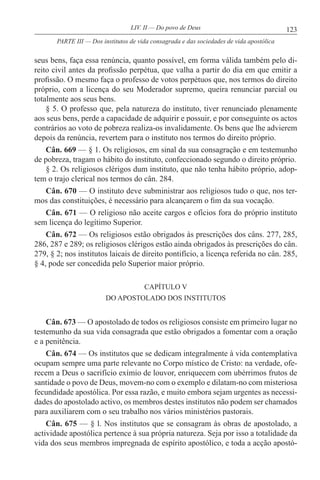 123LIV. II — Do povo de Deus
seus bens, faça essa renúncia, quanto possível, em forma válida também pelo di-
reito civil antes da profissão perpétua, que valha a partir do dia em que emitir a
profissão. O mesmo faça o professo de votos perpétuos que, nos termos do direito
próprio, com a licença do seu Moderador supremo, queira renunciar parcial ou
totalmente aos seus bens.
§ 5. O professo que, pela natureza do instituto, tiver renunciado plenamente
aos seus bens, perde a capacidade de adquirir e possuir, e por conseguinte os actos
contrários ao voto de pobreza realiza-os invalidamente. Os bens que lhe advierem
depois da renúncia, revertem para o instituto nos termos do direito próprio.
Cân. 669 — § 1. Os religiosos, em sinal da sua consagração e em testemunho
de pobreza, tragam o hábito do instituto, confeccionado segundo o direito próprio.
§ 2. Os religiosos clérigos dum instituto, que não tenha hábito próprio, adop-
tem o trajo clerical nos termos do cân. 284.
Cân. 670 — O instituto deve subministrar aos religiosos tudo o que, nos ter-
mos das constituições, é necessário para alcançarem o fim da sua vocação.
Cân. 671 — O religioso não aceite cargos e ofícios fora do próprio instituto
sem licença do legítimo Superior.
Cân. 672 — Os religiosos estão obrigados às prescrições dos câns. 277, 285,
286, 287 e 289; os religiosos clérigos estão ainda obrigados às prescrições do cân.
279, § 2; nos institutos laicais de direito pontifício, a licença referida no cân. 285,
§ 4, pode ser concedida pelo Superior maior próprio.
CAPÍTULO V
DO APOSTOLADO DOS INSTITUTOS
Cân. 673 — O apostolado de todos os religiosos consiste em primeiro lugar no
testemunho da sua vida consagrada que estão obrigados a fomentar com a oração
e a penitência.
Cân. 674 — Os institutos que se dedicam integralmente à vida contemplativa
ocupam sempre uma parte relevante no Corpo místico de Cristo: na verdade, ofe-
recem a Deus o sacrifício exímio de louvor, enriquecem com ubérrimos frutos de
santidade o povo de Deus, movem-no com o exemplo e dilatam-no com misteriosa
fecundidade apostólica. Por essa razão, e muito embora sejam urgentes as necessi-
dades do apostolado activo, os membros destes institutos não podem ser chamados
para auxiliarem com o seu trabalho nos vários ministérios pastorais.
Cân. 675 — § l. Nos institutos que se consagram às obras de apostolado, a
actividade apostólica pertence à sua própria natureza. Seja por isso a totalidade da
vida dos seus membros impregnada de espírito apostólico, e toda a acção apostó-
PARTE III — Dos institutos de vida consagrada e das sociedades de vida apostólica
 