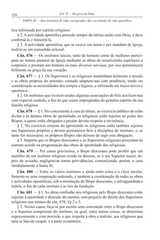 124 LIV. II — Do povo de Deus
lica informada por espírito religioso.
§ 2. A actividade apostólica proceda sempre da íntima união com Deus, e deve
confirmá-la e fomentá-la.
§ 3. A actividade apostólica, que se exerce em nome e por mandato da Igreja,
realize-se em comunhão eclesial.
Cân. 676 — Os institutos laicais, tanto de homens como de mulheres partici-
pam no múnus pastoral da Igreja mediante as obras de misericórdia espirituais e
corporais, e prestam aos homens os mais diversos serviços; por isso permaneçam
fielmente na graça da sua vocação.
Cân. 677 — § 1. Os Superiores e os religiosos mantenham fielmente a missão
e as obras próprias do instituto; contudo adaptem-nas com prudência, tendo em
consideração as necessidades dos tempos e lugares, e utilizando até meios novos e
oportunos.
§ 2. Os institutos que tiverem unidas algumas associações de fiéis auxiliem-nas
com especial cuidado, a fim de que sejam impregnadas do genuíno espírito da sua
família religiosa.
Cân. 678 — § 1. No concernente à cura de almas, ao exercício público do culto
divino e às demais obras de apostolado, os religiosos estão sujeitos ao poder dos
Bispos, a quem estão obrigados a prestar devoto respeito e reverência.
§ 2. No exercício externo do apostolado os religiosos estão também sujeitos
aos Superiores próprios e devem permanecer fiéis à disciplina do instituto; e, se
tanto for necessário, os próprios Bispos não deixem de urgir esta obrigação.
§ 3. Importa que os Bispos diocesanos e os Superiores religiosos procedam de
comum acordo na programação das obras de apostolado dos religiosos.
Cân. 679 — Por causa gravíssima, o Bispo diocesano pode proibir que um
membro de um instituto religioso resida na diocese, se o seu Superior maior, de-
pois de avisado, negligenciar tomar providências, comunicando, porém, o caso
imediatamente à Santa Sé.
Cân. 680 — Entre os vários institutos e ainda entre estes e o clero secular,
fomente-se uma cooperação ordenada, e também a coordenação de todas as obras
e actividades apostólicas, sob a orientação do Bispo diocesano, e salvaguardada a
índole, o fim de cada instituto e as leis da fundação.
Cân. 681 — § l. As obras confiadas aos religiosos pelo Bispo diocesano estão
sujeitas à autoridade e direcção do mesmo, sem prejuízo do direito dos Superiores
religiosos nos termos do cân. 678, §§ 2 e 3.
§ 2. Nestes casos, faça-se por escrito uma convenção entre o Bispo diocesano
e o Superior competente do instituto, na qual, entre outras coisas, se determine
expressamente e com precisão o que respeita à obra a realizar, aos religiosos que
nela se hão-de ocupar, e à parte económica.
PARTE III — Dos institutos de vida consagrada e das sociedades de vida apostólica
 