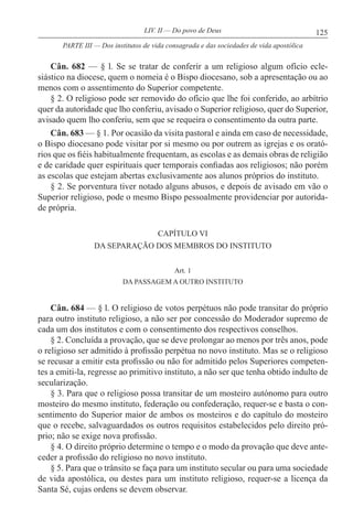 125LIV. II — Do povo de Deus
Cân. 682 — § l. Se se tratar de conferir a um religioso algum ofício ecle-
siástico na diocese, quem o nomeia é o Bispo diocesano, sob a apresentação ou ao
menos com o assentimento do Superior competente.
§ 2. O religioso pode ser removido do ofício que lhe foi conferido, ao arbítrio
quer da autoridade que lho conferiu, avisado o Superior religioso, quer do Superior,
avisado quem lho conferiu, sem que se requeira o consentimento da outra parte.
Cân. 683 — § 1. Por ocasião da visita pastoral e ainda em caso de necessidade,
o Bispo diocesano pode visitar por si mesmo ou por outrem as igrejas e os orató-
rios que os fiéis habitualmente frequentam, as escolas e as demais obras de religião
e de caridade quer espirituais quer temporais confiadas aos religiosos; não porém
as escolas que estejam abertas exclusivamente aos alunos próprios do instituto.
§ 2. Se porventura tiver notado alguns abusos, e depois de avisado em vão o
Superior religioso, pode o mesmo Bispo pessoalmente providenciar por autorida-
de própria.
CAPÍTULO VI
DA SEPARAÇÃO DOS MEMBROS DO INSTITUTO
Art. 1
DA PASSAGEM A OUTRO INSTITUTO
Cân. 684 — § l. O religioso de votos perpétuos não pode transitar do próprio
para outro instituto religioso, a não ser por concessão do Moderador supremo de
cada um dos institutos e com o consentimento dos respectivos conselhos.
§ 2. Concluída a provação, que se deve prolongar ao menos por três anos, pode
o religioso ser admitido à profissão perpétua no novo instituto. Mas se o religioso
se recusar a emitir esta profissão ou não for admitido pelos Superiores competen-
tes a emiti-la, regresse ao primitivo instituto, a não ser que tenha obtido indulto de
secularização.
§ 3. Para que o religioso possa transitar de um mosteiro autónomo para outro
mosteiro do mesmo instituto, federação ou confederação, requer-se e basta o con-
sentimento do Superior maior de ambos os mosteiros e do capítulo do mosteiro
que o recebe, salvaguardados os outros requisitos estabelecidos pelo direito pró-
prio; não se exige nova profissão.
§ 4. O direito próprio determine o tempo e o modo da provação que deve ante-
ceder a profissão do religioso no novo instituto.
§ 5. Para que o trânsito se faça para um instituto secular ou para uma sociedade
de vida apostólica, ou destes para um instituto religioso, requer-se a licença da
Santa Sé, cujas ordens se devem observar.
PARTE III — Dos institutos de vida consagrada e das sociedades de vida apostólica
 