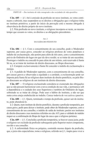 126 LIV. II — Do povo de Deus
Cân. 685 — § l. Até à emissão da profissão no novo instituto, os votos conti-
nuam a subsistir, mas suspendem-se os direitos e obrigações que o religioso tinha
no instituto primitivo; a partir do início da provação está o mesmo obrigado à
observância do direito próprio do novo instituto.
§ 2. Pela profissão no novo instituto, o religioso incorpora-se neste, ao mesmo
tempo que cessam os votos, os direitos e as obrigações precedentes.
Art. 2
DA SAÍDA DO INSTITUTO
Cân. 686 — § 1. Com o consentimento do seu conselho, pode o Moderador
supremo, por causa grave, conceder ao religioso professo de votos perpétuos o
indulto de exclaustração, não porém para além de três anos, com o consentimento
prévio do Ordinário do lugar em que ele deve residir, se se tratar de um sacerdote.
Prorrogar o indulto ou concedê-lo para além de um triénio, está reservado à Santa
Sé ou, se se tratar de instituto de direito diocesano, ao Bispo diocesano.
§ 2. Compete exclusivamente à Santa Sé conceder o indulto de exclaustração a
monjas.
§ 3. A pedido do Moderador supremo, com o consentimento do seu conselho,
por causas graves e observadas a equidade e a caridade, a exclaustração pode ser
imposta pela Santa Sé ao religioso dum instituto de direito pontifício, ou pelo Bis-
po diocesano ao religioso de um instituto de direito diocesano.
Cân. 687 — O religioso exclaustrado considera-se exonerado das obrigações
que se não possam harmonizar com a nova condição da sua vida, e permanece sob
a dependência e o cuidado dos seus Superiores e também do Ordinário do lugar,
sobretudo se se tratar de clérigo. Pode usar o hábito do instituto, a não ser que
outra coisa esteja estabelecida no indulto. Carece todavia de voz activa e passiva.
Cân. 688 — § 1. Quem, terminado o tempo da profissão, quiser sair do institu-
to, pode abandoná-lo.
§ 2. Quem, num instituto de direito pontifício, durante a profissão temporária, por
causa grave, pedir para deixar o instituto, pode obter do Moderador supremo, com o
consentimento do seu conselho, o indulto de saída do instituto; porém nos institutos
de direito diocesano e nos mosteiros referidos no cân. 615, para a validade do indulto
requer-se a confirmação do Bispo do lugar da casa a que o religioso pertence.
Cân. 689 — § 1. Concluída a profissão temporária, se houver causa justa, pode
o religioso ser excluído da profissão subsequente pelo Superior maior competente,
ouvido o seu conselho.
§ 2. A enfermidade física ou psíquica, contraída mesmo depois da profissão,
que, a juízo dos especialistas, torne o religioso, referido no § 1, inapto para viver a
PARTE III — Dos institutos de vida consagrada e das sociedades de vida apostólica
 