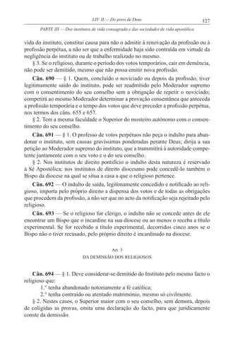 127LIV. II — Do povo de Deus
vida do instituto, constitui causa para não o admitir à renovação da profissão ou à
profissão perpétua, a não ser que a enfermidade haja sido contraída em virtude da
negligência do instituto ou de trabalho realizado no mesmo.
§ 3. Se o religioso, durante o período dos votos temporários, cair em demência,
não pode ser demitido, mesmo que não possa emitir nova profissão.
Cân. 690 — § 1. Quem, concluído o noviciado ou depois da profissão, tiver
legitimamente saído do instituto, pode ser readmitido pelo Moderador supremo
com o consentimento do seu conselho sem a obrigação de repetir o noviciado;
competirá ao mesmo Moderador determinar a provação consentânea que anteceda
a profissão temporária e o tempo dos votos que deve preceder a profissão perpétua,
nos termos dos câns. 655 e 657.
§ 2. Tem a mesma faculdade o Superior do mosteiro autónomo com o consen-
timento do seu conselho.
Cân. 691 — § 1. O professo de votos perpétuos não peça o indulto para aban-
donar o instituto, sem causas gravíssimas ponderadas perante Deus; dirija a sua
petição ao Moderador supremo do instituto, que a transmitirá à autoridade compe-
tente juntamente com o seu voto e o do seu conselho.
§ 2. Nos institutos de direito pontifício o indulto desta natureza é reservado
à Sé Apostólica; nos institutos de direito diocesano pode concedê-lo também o
Bispo da diocese na qual se situa a casa a que o religioso pertence.
Cân. 692 — O indulto de saída, legitimamente concedido e notificado ao reli-
gioso, importa pelo próprio direito a dispensa dos votos e de todas as obrigações
que procedem da profissão, a não ser que no acto da notificação seja rejeitado pelo
religioso.
Cân. 693 — Se o religioso for clérigo, o indulto não se concede antes de ele
encontrar um Bispo que o incardine na sua diocese ou ao menos o receba a título
experimental. Se for recebido a título experimental, decorridos cinco anos se o
Bispo não o tiver recusado, pelo próprio direito é incardinado na diocese.
Art. 3
DA DEMISSÃO DOS RELIGIOSOS
Cân. 694 — § 1. Deve considerar-se demitido do Instituto pelo mesmo facto o
religioso que:
1.° tenha abandonado notoriamente a fé católica;
2.° tenha contraído ou atentado matrimónio, mesmo só civilmente.
§ 2. Nestes casos, o Superior maior com o seu conselho, sem demora, depois
de coligidas as provas, emita uma declaração do facto, para que juridicamente
conste da demissão.
PARTE III — Dos institutos de vida consagrada e das sociedades de vida apostólica
 