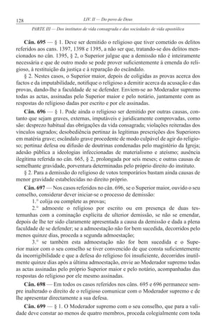 128 LIV. II — Do povo de Deus
Cân. 695 — § 1. Deve ser demitido o religioso que tiver cometido os delitos
referidos aos cans. 1397, 1398 e 1395, a não ser que, tratando-se dos delitos men-
cionados no cân. 1395, § 2, o Superior julgue que a demissão não é inteiramente
necessária e que de outro modo se pode prover suficientemente à emenda do reli-
gioso, à restituição da justiça e à reparação do escândalo.
§ 2. Nestes casos, o Superior maior, depois de coligidas as provas acerca dos
factos e da imputabilidade, notifique o religioso a demitir acerca da acusação e das
provas, dando-lhe a faculdade de se defender. Enviem-se ao Moderador supremo
todas as actas, assinadas pelo Superior maior e pelo notário, juntamente com as
respostas do religioso dadas por escrito e por ele assinadas.
Cân. 696 — § 1. Pode ainda o religioso ser demitido por outras causas, con-
tanto que sejam graves, externas, imputáveis e juridicamente comprovadas, como
são: desprezo habitual das obrigações da vida consagrada; violações reiteradas dos
vínculos sagrados; desobediência pertinaz às legítimas prescrições dos Superiores
em matéria grave; escândalo grave procedente de modo culpável de agir do religio-
so; pertinaz defesa ou difusão de doutrinas condenadas pelo magistério da Igreja;
adesão pública a ideologias infeccionadas de materialismo e ateísmo; ausência
ilegítima referida no cân. 665, § 2, prolongada por seis meses; e outras causas de
semelhante gravidade, porventura determinadas pelo próprio direito do instituto.
§ 2. Para a demissão do religioso de votos temporários bastam ainda causas de
menor gravidade estabelecidas no direito próprio.
Cân. 697 — Nos casos referidos no cân. 696, se o Superior maior, ouvido o seu
conselho, considerar dever iniciar-se o processo de demissão:
1.° colija ou complete as provas;
2.° admoeste o religioso por escrito ou em presença de duas tes-
temunhas com a cominação explícita de ulterior demissão, se não se emendar,
depois de lhe ter sido claramente apresentada a causa da demissão e dada a plena
faculdade de se defender; se a admoestação não for bem sucedida, decorridos pelo
menos quinze dias, proceda a segunda admoestação;
3.° se também esta admoestação não for bem sucedida e o Supe-
rior maior com o seu conselho se tiver convencido de que consta suficientemente
da incorrigibilidade e que a defesa do religioso foi insuficiente, decorridos inutil-
mente quinze dias após a última admoestação, envie ao Moderador supremo todas
as actas assinadas pelo próprio Superior maior e pelo notário, acompanhadas das
respostas do religioso por ele mesmo assinadas.
Cân. 698 — Em todos os casos referidos nos câns. 695 e 696 permanece sem-
pre inalterado o direito de o religioso comunicar com o Moderador supremo e de
lhe apresentar directamente a sua defesa.
Cân. 699 — § 1. O Moderador supremo com o seu conselho, que para a vali-
dade deve constar ao menos de quatro membros, proceda colegialmente com toda
PARTE III — Dos institutos de vida consagrada e das sociedades de vida apostólica
 