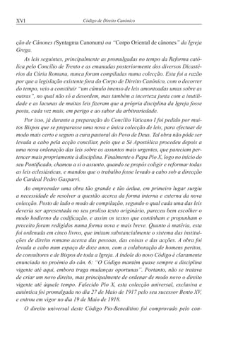 XVI Código de Direito Canónico
ção de Cânones (Syntagma Canonum) ou “Corpo Oriental de cânones” da Igreja
Grega.
As leis seguintes, principalmente as promulgadas no tempo da Reforma cató-
lica pelo Concílio de Trento e as emanadas posteriormente dos diversos Dicasté-
rios da Cúria Romana, nunca foram compiladas numa colecção. Esta foi a razão
por que a legislação existente fora do Corpo de Direito Canónico, com o decorrer
do tempo, veio a constituir “um cúmulo imenso de leis amontoadas umas sobre as
outras”, no qual não só a desordem, mas também a incerteza junta com a inutili-
dade e as lacunas de muitas leis fizeram que a própria disciplina da Igreja fosse
posta, cada vez mais, em perigo e ao sabor da arbitrariedade.
Por isso, já durante a preparação do Concílio Vaticano I foi pedido por mui-
tos Bispos que se preparasse uma nova e única colecção de leis, para efectuar de
modo mais certo e seguro a cura pastoral do Povo de Deus. Tal obra não pôde ser
levada a cabo pela acção conciliar, pelo que a Sé Apostólica procedeu depois a
uma nova ordenação das leis sobre os assuntos mais urgentes, que pareciam per-
tencer mais propriamente à disciplina. Finalmente o Papa Pio X, logo no início do
seu Pontificado, chamou a si o assunto, quando se propôs coligir e reformar todas
as leis eclesiásticas, e mandou que o trabalho fosse levado a cabo sob a direcção
do Cardeal Pedro Gasparri.
Ao empreender uma obra tão grande e tão árdua, em primeiro lugar surgiu
a necessidade de resolver a questão acerca da forma interna e externa da nova
colecção. Posto de lado o modo de compilação, segundo o qual cada uma das leis
deveria ser apresentada no seu prolixo texto originário, pareceu bem escolher o
modo hodierno da codificação, e assim os textos que continham e propunham o
preceito foram redigidos numa forma nova e mais breve. Quanto à matéria, esta
foi ordenada em cinco livros, que imitam substancialmente o sistema das institui-
ções de direito romano acerca das pessoas, das coisas e das acções. A obra foi
levada a cabo num espaço de doze anos, com a colaboração de homens peritos,
de consultores e de Bispos de toda a Igreja. A índole do novo Código é claramente
enunciada no proémio do cân. 6: “O Código mantém quase sempre a disciplina
vigente até aqui, embora traga mudanças oportunas”. Portanto, não se tratava
de criar um novo direito, mas principalmente de ordenar de modo novo o direito
vigente até àquele tempo. Falecido Pio X, esta colecção universal, exclusiva e
autêntica foi promulgada no dia 27 de Maio de 1917 pelo seu sucessor Bento XV,
e entrou em vigor no dia 19 de Maio de 1918.
O direito universal deste Código Pio-Beneditino foi comprovado pelo con-
 