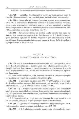 134 LIV. II — Do povo de Deus
Cân. 728 — Concedido legitimamente o indulto de saída, cessam todos os
vínculos e bem assim os direitos e as obrigações provenientes da incorporação.
Cân. 729 — Um membro do instituto é demitido segundo as normas dos câns.
694 e 695; as constituições determinem além disso as outras causas de demissão,
contanto que sejam proporcionalmente graves, externas, imputáveis e juridica-
mente comprovadas, e observe-se o modo de proceder estabelecido nos câns. 697-
-700. Ao demitido aplica-se o prescrito no cân. 701.
Cân. 730 — Para um membro de um instituto secular transitar para outro ins-
tituto secular, observem-se as prescrições dos câns. 684, §§ 1, 2, 4 e 685; mas para
que o trânsito se faça para um instituto religioso ou para uma sociedade de vida
apostólica ou deles para um instituto secular, requer-se licença da Sé Apostólica a
cujas prescrições se deve obedecer.
SECÇÃO II
DAS SOCIEDADES DE VIDA APOSTÓLICA
Cân. 731 — § 1. Assemelham-se aos institutos de vida consagrada as socie-
dades de vida apostólica, cujos membros, sem votos religiosos, prosseguem o fim
apostólico próprio da sociedade e, vivendo em comum a vida fraterna, de acordo
com a própria forma de vida, tendem, pela observância das constituições, à perfei-
ção da caridade.
§ 2. Entre elas há sociedades, cujos membros assumem os conselhos evangéli-
cos mediante um vínculo determinado pelas constituições.
Cân. 732 — O que se prescreve nos câns. 578-597 e 606, aplica-se às socieda-
des de vida apostólica, salvaguardada a natureza de cada sociedade; às sociedades
referidas no cân. 731, § 2, aplicam-se ainda os câns. 598-602.
Cân. 733 — § 1. A erecção de uma casa e a constituição de uma comunidade
local pertencem à autoridade competente da sociedade, com o consentimento pré-
vio, dado por escrito, do Bispo diocesano, o qual deve ser também consultado para
a supressão da mesma.
§ 2. O consentimento para erigir uma casa importa o direito de possuir ao me-
nos um oratório, em que se celebre e conserve a santíssima Eucaristia.
Cân. 734 — O governo da sociedade é determinado pelas constituições, obser-
vados, segundo a natureza de cada sociedade, os câns. 617-633.
Cân. 735 — § 1. A admissão, provação, incorporação e formação dos mem-
PARTE III — Dos institutos de vida consagrada e das sociedades de vida apostólica
 