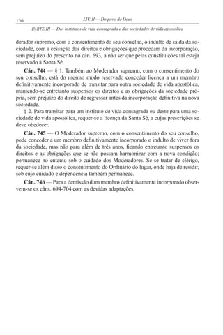 136 LIV. II — Do povo de Deus
derador supremo, com o consentimento do seu conselho, o indulto de saída da so-
ciedade, com a cessação dos direitos e obrigações que procedam da incorporação,
sem prejuízo do prescrito no cân. 693, a não ser que pelas constituições tal esteja
reservado à Santa Sé.
Cân. 744 — § 1. Também ao Moderador supremo, com o consentimento do
seu conselho, está do mesmo modo reservado conceder licença a um membro
definitivamente incorporado de transitar para outra sociedade de vida apostólica,
mantendo-se entretanto suspensos os direitos e as obrigações da sociedade pró-
pria, sem prejuízo do direito de regressar antes da incorporação definitiva na nova
sociedade.
§ 2. Para transitar para um instituto de vida consagrada ou deste para uma so-
ciedade de vida apostólica, requer-se a licença da Santa Sé, a cujas prescrições se
deve obedecer.
Cân. 745 — O Moderador supremo, com o consentimento do seu conselho,
pode conceder a um membro definitivamente incorporado o indulto de viver fora
da sociedade, mas não para além de três anos, ficando entretanto suspensos os
direitos e as obrigações que se não possam harmonizar com a nova condição;
permanece no entanto sob o cuidado dos Moderadores. Se se tratar de clérigo,
requer-se além disso o consentimento do Ordinário do lugar, onde haja de residir,
sob cujo cuidado e dependência também permanece.
Cân. 746 — Para a demissão dum membro definitivamente incorporado obser-
vem-se os câns. 694-704 com as devidas adaptações.
PARTE III — Dos institutos de vida consagrada e das sociedades de vida apostólica
 