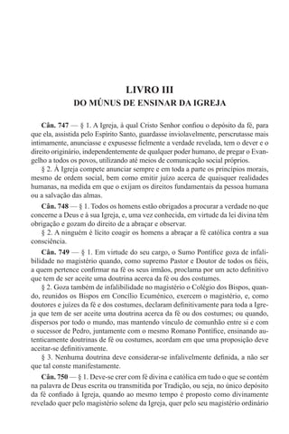 LIVRO III
DO MÚNUS DE ENSINAR DA IGREJA
Cân. 747 — § 1. A Igreja, à qual Cristo Senhor confiou o depósito da fé, para
que ela, assistida pelo Espírito Santo, guardasse inviolavelmente, perscrutasse mais
intimamente, anunciasse e expusesse fielmente a verdade revelada, tem o dever e o
direito originário, independentemente de qualquer poder humano, de pregar o Evan-
gelho a todos os povos, utilizando até meios de comunicação social próprios.
§ 2. À Igreja compete anunciar sempre e em toda a parte os princípios morais,
mesmo de ordem social, bem como emitir juízo acerca de quaisquer realidades
humanas, na medida em que o exijam os direitos fundamentais da pessoa humana
ou a salvação das almas.
Cân. 748 — § 1. Todos os homens estão obrigados a procurar a verdade no que
concerne a Deus e à sua Igreja, e, uma vez conhecida, em virtude da lei divina têm
obrigação e gozam do direito de a abraçar e observar.
§ 2. A ninguém é lícito coagir os homens a abraçar a fé católica contra a sua
consciência.
Cân. 749 — § 1. Em virtude do seu cargo, o Sumo Pontífice goza de infali-
bilidade no magistério quando, como supremo Pastor e Doutor de todos os fiéis,
a quem pertence confirmar na fé os seus irmãos, proclama por um acto definitivo
que tem de ser aceite uma doutrina acerca da fé ou dos costumes.
§ 2. Goza também de infalibilidade no magistério o Colégio dos Bispos, quan-
do, reunidos os Bispos em Concílio Ecuménico, exercem o magistério, e, como
doutores e juízes da fé e dos costumes, declaram definitivamente para toda a Igre-
ja que tem de ser aceite uma doutrina acerca da fé ou dos costumes; ou quando,
dispersos por todo o mundo, mas mantendo vínculo de comunhão entre si e com
o sucessor de Pedro, juntamente com o mesmo Romano Pontífice, ensinando au-
tenticamente doutrinas de fé ou costumes, acordam em que uma proposição deve
aceitar-se definitivamente.
§ 3. Nenhuma doutrina deve considerar-se infalivelmente definida, a não ser
que tal conste manifestamente.
Cân. 750 — § 1. Deve-se crer com fé divina e católica em tudo o que se contém
na palavra de Deus escrita ou transmitida por Tradição, ou seja, no único depósito
da fé confiado à Igreja, quando ao mesmo tempo é proposto como divinamente
revelado quer pelo magistério solene da Igreja, quer pelo seu magistério ordinário
 