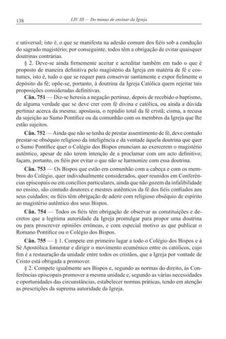 138 LIV. III — Do múnus de ensinar da Igreja
e universal; isto é, o que se manifesta na adesão comum dos fiéis sob a condução
do sagrado magistério; por conseguinte, todos têm a obrigação de evitar quaisquer
doutrinas contrárias.
§ 2. Deve-se ainda firmemente aceitar e acreditar também em tudo o que é
proposto de maneira definitiva pelo magistério da Igreja em matéria de fé e cos-
tumes, isto é, tudo o que se requer para conservar santamente e expor fielmente o
depósito da fé; opõe-se, portanto, à doutrina da Igreja Católica quem rejeitar tais
proposições consideradas definitivas.
Cân. 751 — Diz-se heresia a negação pertinaz, depois de recebido o baptismo,
de alguma verdade que se deve crer com fé divina e católica, ou ainda a dúvida
pertinaz acerca da mesma; apostasia, o repúdio total da fé cristã; cisma, a recusa
da sujeição ao Sumo Pontífice ou da comunhão com os membros da Igreja que lhe
estão sujeitos.
Cân. 752 —Ainda que não se tenha de prestar assentimento de fé, deve contudo
prestar-se obséquio religioso da inteligência e da vontade àquela doutrina que quer
o Sumo Pontífice quer o Colégio dos Bispos enunciam ao exercerem o magistério
autêntico, apesar de não terem intenção de a proclamar com um acto definitivo;
façam, portanto, os fiéis por evitar o que não se harmonize com essa doutrina.
Cân. 753 — Os Bispos que estão em comunhão com a cabeça e com os mem-
bros do Colégio, quer individualmente considerados, quer reunidos em Conferên-
cias episcopais ou em concílios particulares, ainda que não gozem da infalibilidade
no ensino, são contudo doutores e mestres autênticos da fé dos fiéis confiados aos
seus cuidados; os fiéis têm obrigação de aderir com religioso obséquio de espírito
ao magistério autêntico dos seus Bispos.
Cân. 754 — Todos os fiéis têm obrigação de observar as constituições e de-
cretos que a legítima autoridade da Igreja promulgar para propor uma doutrina
ou para proscrever opiniões erróneas, e com especial motivo as que publicar o
Romano Pontífice ou o Colégio dos Bispos.
Cân. 755 — § 1. Compete em primeiro lugar a todo o Colégio dos Bispos e à
Sé Apostólica fomentar e dirigir o movimento ecuménico entre os católicos, cujo
fim é a restauração da unidade entre todos os cristãos, que a Igreja por vontade de
Cristo está obrigada a promover.
§ 2. Compete igualmente aos Bispos e, segundo as normas do direito, às Con-
ferências episcopais promover a mesma unidade e, segundo as várias necessidades
e oportunidades das circunstâncias, estabelecer normas práticas, tendo em atenção
as prescrições da suprema autoridade da Igreja.
 
