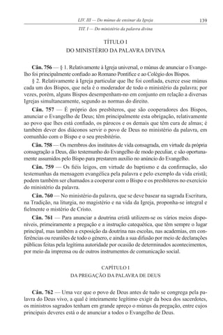 139LIV. III — Do múnus de ensinar da Igreja
TÍTULO I
DO MINISTÉRIO DA PALAVRA DIVINA
Cân. 756 — § 1. Relativamente à Igreja universal, o múnus de anunciar o Evange-
lho foi principalmente confiado ao Romano Pontífice e ao Colégio dos Bispos.
§ 2. Relativamente à Igreja particular que lhe foi confiada, exerce esse múnus
cada um dos Bispos, que nela é o moderador de todo o ministério da palavra; por
vezes, porém, alguns Bispos desempenham-no em conjunto em relação a diversas
Igrejas simultaneamente, segundo as normas do direito.
Cân. 757 — É próprio dos presbíteros, que são cooperadores dos Bispos,
anunciar o Evangelho de Deus; têm principalmente esta obrigação, relativamente
ao povo que lhes está confiado, os párocos e os demais que têm cura de almas; é
também dever dos diáconos servir o povo de Deus no ministério da palavra, em
comunhão com o Bispo e o seu presbitério.
Cân. 758 — Os membros dos institutos de vida consagrada, em virtude da própria
consagração a Deus, dão testemunho do Evangelho de modo peculiar, e são oportuna-
mente assumidos pelo Bispo para prestarem auxílio no anúncio do Evangelho.
Cân. 759 — Os fiéis leigos, em virtude do baptismo e da confirmação, são
testemunhas da mensagem evangélica pela palavra e pelo exemplo da vida cristã;
podem também ser chamados a cooperar com o Bispo e os presbíteros no exercício
do ministério da palavra.
Cân. 760 — No ministério da palavra, que se deve basear na sagrada Escritura,
na Tradição, na liturgia, no magistério e na vida da Igreja, proponha-se integral e
fielmente o mistério de Cristo.
Cân. 761 — Para anunciar a doutrina cristã utilizem-se os vários meios dispo-
níveis, primeiramente a pregação e a instrução catequética, que têm sempre o lugar
principal, mas também a exposição da doutrina nas escolas, nas academias, em con-
ferências ou reuniões de todo o género, e ainda a sua difusão por meio de declarações
públicas feitas pela legítima autoridade por ocasião de determinados acontecimentos,
por meio da imprensa ou de outros instrumentos de comunicação social.
CAPÍTULO I
DA PREGAÇÃO DA PALAVRA DE DEUS
Cân. 762 — Uma vez que o povo de Deus antes de tudo se congrega pela pa-
lavra do Deus vivo, a qual é inteiramente legítimo exigir da boca dos sacerdotes,
os ministros sagrados tenham em grande apreço o múnus da pregação, entre cujos
principais deveres está o de anunciar a todos o Evangelho de Deus.
TIT. I — Do ministério da palavra divina
 