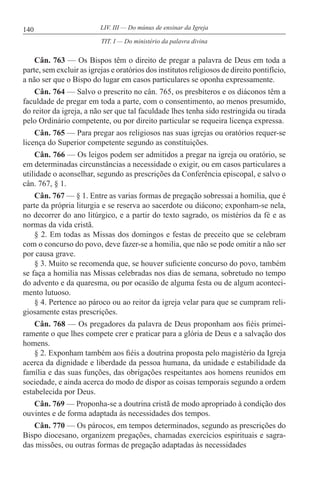 140 LIV. III — Do múnus de ensinar da Igreja
Cân. 763 — Os Bispos têm o direito de pregar a palavra de Deus em toda a
parte, sem excluir as igrejas e oratórios dos institutos religiosos de direito pontifício,
a não ser que o Bispo do lugar em casos particulares se oponha expressamente.
Cân. 764 — Salvo o prescrito no cân. 765, os presbíteros e os diáconos têm a
faculdade de pregar em toda a parte, com o consentimento, ao menos presumido,
do reitor da igreja, a não ser que tal faculdade lhes tenha sido restringida ou tirada
pelo Ordinário competente, ou por direito particular se requeira licença expressa.
Cân. 765 — Para pregar aos religiosos nas suas igrejas ou oratórios requer-se
licença do Superior competente segundo as constituições.
Cân. 766 — Os leigos podem ser admitidos a pregar na igreja ou oratório, se
em determinadas circunstâncias a necessidade o exigir, ou em casos particulares a
utilidade o aconselhar, segundo as prescrições da Conferência episcopal, e salvo o
cân. 767, § 1.
Cân. 767 — § 1. Entre as varias formas de pregação sobressai a homilia, que é
parte da própria liturgia e se reserva ao sacerdote ou diácono; exponham-se nela,
no decorrer do ano litúrgico, e a partir do texto sagrado, os mistérios da fé e as
normas da vida cristã.
§ 2. Em todas as Missas dos domingos e festas de preceito que se celebram
com o concurso do povo, deve fazer-se a homilia, que não se pode omitir a não ser
por causa grave.
§ 3. Muito se recomenda que, se houver suficiente concurso do povo, também
se faça a homilia nas Missas celebradas nos dias de semana, sobretudo no tempo
do advento e da quaresma, ou por ocasião de alguma festa ou de algum aconteci-
mento lutuoso.
§ 4. Pertence ao pároco ou ao reitor da igreja velar para que se cumpram reli-
giosamente estas prescrições.
Cân. 768 — Os pregadores da palavra de Deus proponham aos fiéis primei-
ramente o que lhes compete crer e praticar para a glória de Deus e a salvação dos
homens.
§ 2. Exponham também aos fiéis a doutrina proposta pelo magistério da Igreja
acerca da dignidade e liberdade da pessoa humana, da unidade e estabilidade da
família e das suas funções, das obrigações respeitantes aos homens reunidos em
sociedade, e ainda acerca do modo de dispor as coisas temporais segundo a ordem
estabelecida por Deus.
Cân. 769 — Proponha-se a doutrina cristã de modo apropriado à condição dos
ouvintes e de forma adaptada às necessidades dos tempos.
Cân. 770 — Os párocos, em tempos determinados, segundo as prescrições do
Bispo diocesano, organizem pregações, chamadas exercícios espirituais e sagra-
das missões, ou outras formas de pregação adaptadas às necessidades
TIT. I — Do ministério da palavra divina
 