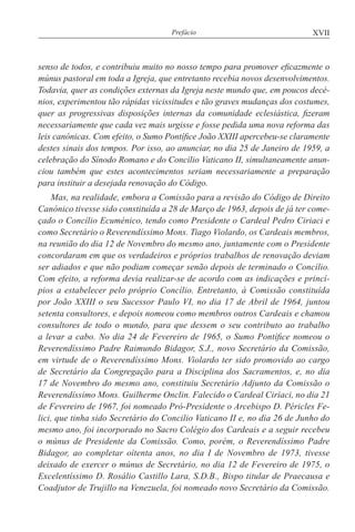 XVIIPrefácio
senso de todos, e contribuiu muito no nosso tempo para promover eficazmente o
múnus pastoral em toda a Igreja, que entretanto recebia novos desenvolvimentos.
Todavia, quer as condições externas da Igreja neste mundo que, em poucos decé-
nios, experimentou tão rápidas vicissitudes e tão graves mudanças dos costumes,
quer as progressivas disposições internas da comunidade eclesiástica, fizeram
necessariamente que cada vez mais urgisse e fosse pedida uma nova reforma das
leis canónicas. Com efeito, o Sumo Pontífice João XXIII apercebeu-se claramente
destes sinais dos tempos. Por isso, ao anunciar, no dia 25 de Janeiro de 1959, a
celebração do Sínodo Romano e do Concílio Vaticano II, simultaneamente anun-
ciou também que estes acontecimentos seriam necessariamente a preparação
para instituir a desejada renovação do Código.
Mas, na realidade, embora a Comissão para a revisão do Código de Direito
Canónico tivesse sido constituída a 28 de Março de 1963, depois de já ter come-
çado o Concílio Ecuménico, tendo como Presidente o Cardeal Pedro Ciriaci e
como Secretário o Reverendíssimo Mons. Tiago Violardo, os Cardeais membros,
na reunião do dia 12 de Novembro do mesmo ano, juntamente com o Presidente
concordaram em que os verdadeiros e próprios trabalhos de renovação deviam
ser adiados e que não podiam começar senão depois de terminado o Concílio.
Com efeito, a reforma devia realizar-se de acordo com as indicações e princí-
pios a estabelecer pelo próprio Concílio. Entretanto, à Comissão constituída
por João XXIII o seu Sucessor Paulo VI, no dia 17 de Abril de 1964, juntou
setenta consultores, e depois nomeou como membros outros Cardeais e chamou
consultores de todo o mundo, para que dessem o seu contributo ao trabalho
a levar a cabo. No dia 24 de Fevereiro de 1965, o Sumo Pontífice nomeou o
Reverendíssimo Padre Raimundo Bidagor, S.J., novo Secretário da Comissão,
em virtude de o Reverendíssimo Mons. Violardo ter sido promovido ao cargo
de Secretário da Congregação para a Disciplina dos Sacramentos, e, no dia
17 de Novembro do mesmo ano, constituiu Secretário Adjunto da Comissão o
Reverendíssimo Mons. Guilherme Onclin. Falecido o Cardeal Ciriaci, no dia 21
de Fevereiro de 1967, foi nomeado Pró-Presidente o Arcebispo D. Péricles Fe-
lici, que tinha sido Secretário do Concilio Vaticano II e, no dia 26 de Junho do
mesmo ano, foi incorporado no Sacro Colégio dos Cardeais e a seguir recebeu
o múnus de Presidente da Comissão. Como, porém, o Reverendíssimo Padre
Bidagor, ao completar oitenta anos, no dia I de Novembro de 1973, tivesse
deixado de exercer o múnus de Secretário, no dia 12 de Fevereiro de 1975, o
Excelentíssimo D. Rosálio Castillo Lara, S.D.B., Bispo titular de Praecausa e
Coadjutor de Trujillo na Venezuela, foi nomeado novo Secretário da Comissão.
 