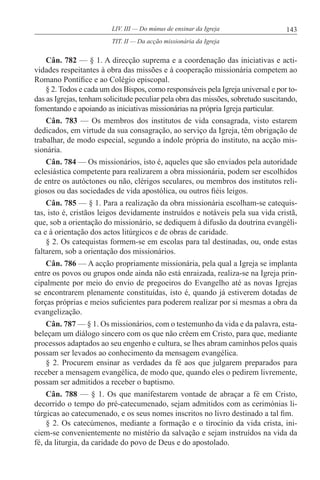 143LIV. III — Do múnus de ensinar da Igreja
Cân. 782 — § 1. A direcção suprema e a coordenação das iniciativas e acti-
vidades respeitantes à obra das missões e à cooperação missionária competem ao
Romano Pontífice e ao Colégio episcopal.
§ 2. Todos e cada um dos Bispos, como responsáveis pela Igreja universal e por to-
das as Igrejas, tenham solicitude peculiar pela obra das missões, sobretudo suscitando,
fomentando e apoiando as iniciativas missionárias na própria Igreja particular.
Cân. 783 — Os membros dos institutos de vida consagrada, visto estarem
dedicados, em virtude da sua consagração, ao serviço da Igreja, têm obrigação de
trabalhar, de modo especial, segundo a índole própria do instituto, na acção mis-
sionária.
Cân. 784 — Os missionários, isto é, aqueles que são enviados pela autoridade
eclesiástica competente para realizarem a obra missionária, podem ser escolhidos
de entre os autóctones ou não, clérigos seculares, ou membros dos institutos reli-
giosos ou das sociedades de vida apostólica, ou outros fiéis leigos.
Cân. 785 — § 1. Para a realização da obra missionária escolham-se catequis-
tas, isto é, cristãos leigos devidamente instruídos e notáveis pela sua vida cristã,
que, sob a orientação do missionário, se dediquem à difusão da doutrina evangéli-
ca e à orientação dos actos litúrgicos e de obras de caridade.
§ 2. Os catequistas formem-se em escolas para tal destinadas, ou, onde estas
faltarem, sob a orientação dos missionários.
Cân. 786 — A acção propriamente missionária, pela qual a Igreja se implanta
entre os povos ou grupos onde ainda não está enraizada, realiza-se na Igreja prin-
cipalmente por meio do envio de pregoeiros do Evangelho até as novas Igrejas
se encontrarem plenamente constituídas, isto é, quando já estiverem dotadas de
forças próprias e meios suficientes para poderem realizar por si mesmas a obra da
evangelização.
Cân. 787 — § 1. Os missionários, com o testemunho da vida e da palavra, esta-
beleçam um diálogo sincero com os que não crêem em Cristo, para que, mediante
processos adaptados ao seu engenho e cultura, se lhes abram caminhos pelos quais
possam ser levados ao conhecimento da mensagem evangélica.
§ 2. Procurem ensinar as verdades da fé aos que julgarem preparados para
receber a mensagem evangélica, de modo que, quando eles o pedirem livremente,
possam ser admitidos a receber o baptismo.
Cân. 788 — § 1. Os que manifestarem vontade de abraçar a fé em Cristo,
decorrido o tempo do pré-catecumenado, sejam admitidos com as cerimónias li-
túrgicas ao catecumenado, e os seus nomes inscritos no livro destinado a tal fim.
§ 2. Os catecúmenos, mediante a formação e o tirocínio da vida crista, ini-
ciem-se convenientemente no mistério da salvação e sejam instruídos na vida da
fé, da liturgia, da caridade do povo de Deus e do apostolado.
TIT. II — Da acção missionária da Igreja
 