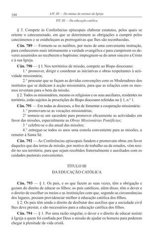 144 LIV. III — Do múnus de ensinar da Igreja
§ 3. Compete às Conferências episcopais elaborar estatutos, pelos quais se
oriente o catecumenado, em que se determinem as obrigações a cumprir pelos
catecúmenos e se estabeleçam as prerrogativas que lhes são reconhecidas.
Cân. 789 — Formem-se os neófitos, por meio de uma conveniente instrução,
para conhecerem mais intimamente a verdade evangélica e para cumprirem os de-
veres assumidos ao receberem o baptismo; impregnem-se do amor sincero a Cristo
e à sua Igreja.
Cân. 790 — § l. Nos territórios de missão, compete ao Bispo diocesano:
1.° promover, dirigir e coordenar as iniciativas e obras respeitantes à acti-
vidade missionária;
2.° procurar que se façam as devidas convenções com os Moderadores dos
institutos que se dedicam à acção missionária, para que as relações com os mes-
mos revertam para o bem da missão.
§ 2. Todos os missionários, mesmo os religiosos e os seus auxiliares, residentes no
território, estão sujeitos às prescrições do Bispo diocesano referidas no § 1, n.º 1.
Cân. 791 — Em todas as dioceses, a fim de fomentar a cooperação missionária:
1.° promovam-se as vocações missionárias;
2° nomeie-se um sacerdote para promover eficazmente as actividades em
favor das missões, especialmente as Obras Missionárias Pontifícias;
3 ° celebre-se o dia anual das missões;
4.° entregue-se todos os anos uma esmola conveniente para as missões, a
remeter à Santa Sé.
Cân. 792 — As Conferências episcopais fundem e promovam obras em favor
daqueles que das terras de missão, por motivo de trabalho ou de estudos, vêm resi-
dir no seu território, para que sejam recebidos fraternalmente e auxiliados com os
cuidados pastorais convenientes.
TÍTULO III
DA EDUCAÇÃO CATÓLICA
Cân. 793 — § 1. Os pais, e os que fazem as suas vezes, têm a obrigação e
gozam do direito de educar os filhos; os pais católicos, além disso, têm o dever e
o direito de escolher os meios e as instituições com que, segundo as circunstâncias
dos lugares, possam providenciar melhor à educação católica dos filhos.
§ 2. Os pais têm ainda o direito de desfrutar dos auxílios que a sociedade civil
lhes deve prestar, e são necessários para a educação católica dos filhos.
Cân. 794 — § 1. Por uma razão singular, o dever e o direito de educar assiste
à Igreja a quem foi confiada por Deus a missão de ajudar os homens para poderem
chegar à plenitude da vida cristã.
TIT. III — Da educação católica
 