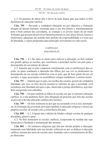 145LIV. III — Do múnus de ensinar da Igreja
§ 2. Os pastores de almas têm o dever de tudo dispor para que todos os fiéis
desfrutem de educação católica.
Cân. 795 — Devendo a verdadeira educação ter por objectivo a formação
integral da pessoa humana, orientada para o seu fim último e simultaneamente
para o bem comum das sociedades, as crianças e os jovens sejam de tal modo
formados que possam desenvolver harmonicamente os seus dotes físicos, morais e
intelectuais, adquiram um sentido mais perfeito da responsabilidade e o recto uso
da liberdade, e sejam preparados para participar activamente na vida social.
CAPÍTULO I
DAS ESCOLAS
Cân. 796 — § l. De entre os meios para cultivar a educação, os fiéis tenham
em grande apreço as escolas, que constituem o principal auxílio aos pais para o
desempenho do seu múnus de educar.
§ 2. Importa que os pais cooperem estreitamente com os professores das es-
colas, às quais confiaram a educação dos filhos; por sua vez os professores no
desempenho da sua missão colaborem com os pais, que de bom grado devem ser
ouvidos, e cujas associações ou assembleias cumpre estabelecer e estimar muito.
Cân. 797 — Importa que os pais, na escolha das escolas, gozem de verdadeira
liberdade; por isso, os fiéis devem mostrar-se solícitos de que a sociedade civil
reconheça esta liberdade dos pais e que, observada a justiça distributiva, seja tam-
bém assegurada com subsídios.
Cân. 798 — Os pais confiem os filhos às escolas em que se ministre educação
católica; se o não puderem fazer, têm obrigação de procurar que fora das escolas
se proveja à devida educação católica dos mesmos.
Cân. 799 — Os fiéis esforcem-se por que na sociedade civil as leis orientado-
ras da formação da juventude provejam também à educação religiosa e moral nas
próprias escolas, de acordo com a consciência dos pais.
Cân. 800 — § 1. A Igreja tem o direito de fundar e dirigir escolas de qualquer
disciplina, género e grau.
§ 2. Os fiéis fomentem as escolas católicas, cooperando na medida das suas
forças para a fundação e manutenção das mesmas.
Cân. 801 — Os institutos religiosos que têm por missão própria a educação,
mantendo com fidelidade esta sua missão, esforcem-se por se dedicar à educação
católica, mesmo por meio de escolas suas, fundadas com o consentimento do Bis-
po diocesano.
TIT. III — Da educação católica
 