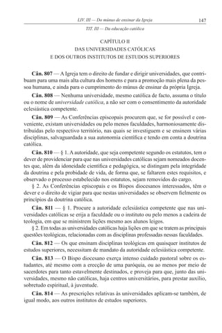 147LIV. III — Do múnus de ensinar da Igreja
CAPÍTULO II
DAS UNIVERSIDADES CATÓLICAS
E DOS OUTROS INSTITUTOS DE ESTUDOS SUPERIORES
Cân. 807 — A Igreja tem o direito de fundar e dirigir universidades, que contri-
buam para uma mais alta cultura dos homens e para a promoção mais plena da pes-
soa humana, e ainda para o cumprimento do múnus de ensinar da própria Igreja.
Cân. 808 — Nenhuma universidade, mesmo católica de facto, assuma o título
ou o nome de universidade católica, a não ser com o consentimento da autoridade
eclesiástica competente.
Cân. 809 — As Conferências episcopais procurem que, se for possível e con-
veniente, existam universidades ou pelo menos faculdades, harmoniosamente dis-
tribuídas pelo respectivo território, nas quais se investiguem e se ensinem várias
disciplinas, salvaguardada a sua autonomia científica e tendo em conta a doutrina
católica.
Cân. 810 — § 1. A autoridade, que seja competente segundo os estatutos, tem o
dever de providenciar para que nas universidades católicas sejam nomeados docen-
tes que, além da idoneidade científica e pedagógica, se distingam pela integridade
da doutrina e pela probidade de vida, de forma que, se faltarem estes requisitos, e
observado o processo estabelecido nos estatutos, sejam removidos do cargo.
§ 2. As Conferências episcopais e os Bispos diocesanos interessados, têm o
dever e o direito de vigiar para que nestas universidades se observem fielmente os
princípios da doutrina católica.
Cân. 811 — § 1. Procure a autoridade eclesiástica competente que nas uni-
versidades católicas se erija a faculdade ou o instituto ou pelo menos a cadeira de
teologia, em que se ministrem lições mesmo aos alunos leigos.
§ 2. Em todas as universidades católicas haja lições em que se tratem as principais
questões teológicas, relacionadas com as disciplinas professadas nessas faculdades.
Cân. 812 — Os que ensinam disciplinas teológicas em quaisquer institutos de
estudos superiores, necessitam de mandato da autoridade eclesiástica competente.
Cân. 813 — O Bispo diocesano exerça intenso cuidado pastoral sobre os es-
tudantes, até mesmo com a erecção de uma paróquia, ou ao menos por meio de
sacerdotes para tanto estavelmente destinados, e proveja para que, junto das uni-
versidades, mesmo não católicas, haja centros universitários, para prestar auxílio,
sobretudo espiritual, à juventude.
Cân. 814 — As prescrições relativas às universidades aplicam-se também, de
igual modo, aos outros institutos de estudos superiores.
TIT. III — Da educação católica
 