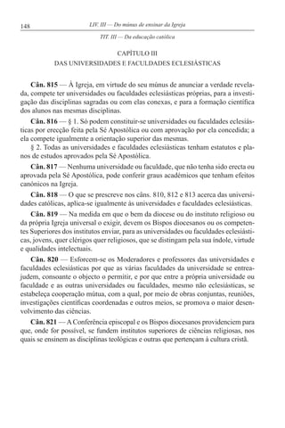 148 LIV. III — Do múnus de ensinar da Igreja
CAPÍTULO III
DAS UNIVERSIDADES E FACULDADES ECLESIÁSTICAS
Cân. 815 — À Igreja, em virtude do seu múnus de anunciar a verdade revela-
da, compete ter universidades ou faculdades eclesiásticas próprias, para a investi-
gação das disciplinas sagradas ou com elas conexas, e para a formação científica
dos alunos nas mesmas disciplinas.
Cân. 816 — § 1. Só podem constituir-se universidades ou faculdades eclesiás-
ticas por erecção feita pela Sé Apostólica ou com aprovação por ela concedida; a
ela compete igualmente a orientação superior das mesmas.
§ 2. Todas as universidades e faculdades eclesiásticas tenham estatutos e pla-
nos de estudos aprovados pela Sé Apostólica.
Cân. 817 — Nenhuma universidade ou faculdade, que não tenha sido erecta ou
aprovada pela Sé Apostólica, pode conferir graus académicos que tenham efeitos
canónicos na Igreja.
Cân. 818 — O que se prescreve nos câns. 810, 812 e 813 acerca das universi-
dades católicas, aplica-se igualmente às universidades e faculdades eclesiásticas.
Cân. 819 — Na medida em que o bem da diocese ou do instituto religioso ou
da própria Igreja universal o exigir, devem os Bispos diocesanos ou os competen-
tes Superiores dos institutos enviar, para as universidades ou faculdades eclesiásti-
cas, jovens, quer clérigos quer religiosos, que se distingam pela sua índole, virtude
e qualidades intelectuais.
Cân. 820 — Esforcem-se os Moderadores e professores das universidades e
faculdades eclesiásticas por que as várias faculdades da universidade se entrea-
judem, consoante o objecto o permitir, e por que entre a própria universidade ou
faculdade e as outras universidades ou faculdades, mesmo não eclesiásticas, se
estabeleça cooperação mútua, com a qual, por meio de obras conjuntas, reuniões,
investigações científicas coordenadas e outros meios, se promova o maior desen-
volvimento das ciências.
Cân. 821 —AConferência episcopal e os Bispos diocesanos providenciem para
que, onde for possível, se fundem institutos superiores de ciências religiosas, nos
quais se ensinem as disciplinas teológicas e outras que pertençam à cultura cristã.
TIT. III — Da educação católica
 