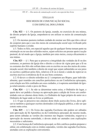 149LIV. III — Do múnus de ensinar da Igreja
TÍTULO IV
DOS MEIOS DE COMUNICAÇÃO SOCIAL
E EM ESPECIAL DOS LIVROS
Cân. 822 — § 1. Os pastores da Igreja, usando, no exercício do seu múnus,
do direito próprio da Igreja, empenhem-se em utilizar os meios de comunicação
social.
§ 2. Os mesmos pastores tenham cuidado de ensinar aos fiéis que têm o dever
de cooperar para que o uso dos meios de comunicação social seja vivificado pelo
espírito humano e cristão.
§ 3. Todos os fiéis, em especial aqueles que de qualquer forma tomam parte na
orientação ou no uso dos referidos meios, sejam solícitos em prestar apoio à acção
pastoral, de tal modo que a Igreja, também por estes meios, exerça eficazmente o
seu múnus.
Cân. 823 — § 1. Para que se preserve a integridade das verdades da fé ou dos
costumes, os pastores da Igreja têm o direito e o dever de vigiar para que a fé ou
os costumes dos fiéis não sofram dano com os escritos ou uso dos meios de comu-
nicação social; têm também o direito de exigir que sejam submetidos ao seu juízo
os escritos a publicar pelos fiéis, relativos à fé ou à moral; e ainda de reprovar os
escritos nocivos à ortodoxia da fé ou aos bons costumes.
§ 2. O dever e o direito referidos no § 1 competem aos Bispos, quer individu-
almente, quer reunidos em concílios particulares ou em Conferências episcopais,
com relação aos fiéis confiados aos seus cuidados, e à suprema autoridade da Igre-
ja relativamente a todo o povo de Deus.
Cân. 824 — § 1. Se não se determinar outra coisa, o Ordinário do lugar, a
quem deve ser pedida a licença ou aprovação para a edição de livros em confor-
midade com os cânones deste titulo, é o Ordinário do lugar próprio do autor ou o
Ordinário do lugar onde os livros se publicam.
§ 2. O que se prescreve nos cânones deste título acerca dos livros, deve apli-
car-se também a quaisquer escritos destinados à divulgação pública, a não ser que
conste outra coisa.
Cân. 825 — § 1. Os livros das sagradas Escrituras não podem ser editados
sem aprovação da Sé Apostólica ou da Conferência episcopal; do mesmo modo,
para serem editadas as versões dos mesmos nas línguas vernáculas, requer-se a
aprovação da mesma autoridade, e devem ainda ser anotados com explicações
necessárias e suficientes.
§ 2. Com licença da Conferência episcopal, os fiéis católicos podem preparar e
editar, em colaboração com os irmãos separados, versões das sagradas Escrituras,
anotadas com as explicações convenientes.
TIT. IV — Dos meios de comunicação social e em especial dos livros
 