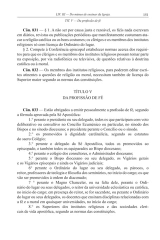 151LIV. III — Do múnus de ensinar da Igreja
Cân. 831 — § 1. A não ser por causa justa e razoável, os fiéis nada escrevam
em diários, revistas ou publicações periódicas que manifestamente costumam ata-
car a religião católica ou os bons costumes; os clérigos e os membros dos institutos
religiosos só com licença do Ordinário do lugar.
§ 2. Compete à Conferência episcopal estabelecer normas acerca dos requisi-
tos para que os clérigos e os membros dos institutos religiosos possam tomar parte
na exposição, por via radiofónica ou televisiva, de questões relativas à doutrina
católica ou à moral.
Cân. 832 — Os membros dos institutos religiosos, para poderem editar escri-
tos atinentes a questões de religião ou moral, necessitam também de licença do
Superior maior segundo as normas das constituições.
TÍTULO V
DA PROFISSÃO DE FÉ
Cân. 833 — Estão obrigados a emitir pessoalmente a profissão de fé, segundo
a fórmula aprovada pela Sé Apostólica:
1.° perante o presidente ou seu delegado, todos os que participam com voto
deliberativo ou consultivo no Concílio Ecuménico ou particular, no sínodo dos
Bispos e no sínodo diocesano; o presidente perante o Concílio ou o sínodo.
2.° os promovidos à dignidade cardinalícia, segundo os estatutos
do sacro Colégio;
3.° perante o delegado da Sé Apostólica, todos os promovidos ao
episcopado, e também todos os equiparados ao Bispo diocesano;
4.° perante o colégio dos consultores, o Administrador diocesano;
5.° perante o Bispo diocesano ou seu delegado, os Vigários gerais
e os Vigários episcopais e ainda os Vigários judiciais;
6° perante o Ordinário do lugar ou seu delegado, os párocos, o
reitor, professores de teologia e filosofia dos seminários, no início do cargo; os que
vão ser promovidos à ordem do diaconado;
7 ° perante o Magno Chanceler, ou na falta dele, perante o Ordi-
nário do lugar ou seus delegados, o reitor da universidade eclesiástica ou católica,
no inicio do cargo; em presença do reitor, se for sacerdote, ou perante o Ordinário
do lugar ou seus delegados, os docentes que ensinam disciplinas relacionadas com
a fé e a moral em quaisquer universidades, no início do cargo;
8.° os Superiores dos institutos religiosos e das sociedades cleri-
cais de vida apostólica, segundo as normas das constituições.
TIT. V — Da profissão de fé
 