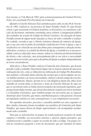 XVIII Código de Direito Canónico
Este mesmo, a 17 de Maio de 1982, após a morte prematura do Cardeal Péricles
Felici, foi constituído Pró-Presidente da Comissão.
Quando o Concílio Vaticano II já caminhava para o fim, no dia 20 de Novem-
bro de 1965, realizou-se, na presença do Sumo Pontífice Paulo VI, uma Sessão
solene, a que assistiram os Cardeais membros, os Secretários, os consultores e ofi-
ciais da Secretaria, entretanto constituída, para celebrar a inauguração pública
dos trabalhos da revisão do Código de Direito Canónico. Na alocução do Sumo
Pontífice foram de algum modo lançadas as bases de todo o trabalho a realizar.
Na verdade, recorda-se que o Direito Canónico dimana da natureza da Igreja,
que a sua raiz está no poder de jurisdição conferido por Cristo à Igreja, e que o
seu fim deve ser colocado na cura das almas para conseguirem a salvação eterna;
além disso, esclarece-se a índole do Direito da Igreja, e reivindica-se a sua neces-
sidade contra as objecções mais comuns, indica-se a história do desenvolvimento
do direito e das colecções, mas principalmente põe-se em relevo a necessidade
urgente da nova revisão, para que a disciplina da Igreja se adapte adequadamente
às novas circunstâncias.
Além disso, o Sumo Pontífice indicou à Comissão dois elementos, que deviam
presidir a todo o trabalho. Em primeiro lugar, não se tratava somente de uma nova
ordenação das leis, como se tinha feito na elaboração do Código Pio-Beneditino,
mas também e sobretudo duma reforma das normas que se devia adaptar aos no-
vos hábitos mentais e às novas necessidades, embora o direito antigo devesse for-
necer o fundamento. Depois, deviam ter-se com diligência diante dos olhos neste
trabalho de revisão todos os Decretos e Actas do Concílio Vaticano II, uma vez
que se encontram neles as linhas mestras próprias da renovação legislativa, quer
porque foram dadas normas, que dizem directamente respeito aos novos institutos
e à disciplina eclesiástica, quer também porque era necessário que as riquezas
doutrinais deste Concílio, que muito contribuíram para a vida pastoral, tivessem
na legislação canónica as suas consequências e o seu complemento necessário.
Em repetidas alocuções, preceitos e conselhos também nos anos seguintes os
dois citados elementos foram recordados aos membros da Comissão pelo Sumo
Pontífice, que nunca deixou de dirigir superiormente e de acompanhar assidua-
mente todo o trabalho.
Para que as subcomissões ou grupos de estudo pudessem acometer de modo
orgânico o trabalho, era necessário enuclear e aprovar alguns princípios, que
estabelecessem o caminho a seguir na revisão de todo o Código. Um grupo cen-
tral de consultores preparou o texto do documento, que por mandato do Sumo
 