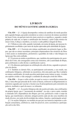 LIVRO IV
DO MÚNUS SANTIFICADOR DA IGREJA
Cân. 834 — § 1. A Igreja desempenha o múnus de santificar de modo peculiar
pela sagrada liturgia, que pode considerar-se como o exercício do múnus sacerdotal
de Jesus Cristo, na qual por meio de sinais sensíveis se significa e, segundo o modo
próprio de cada um, se opera a santificação dos homens, e pelo Corpo místico de
Jesus Cristo, Cabeça e membros, se exerce o culto público integral de Deus.
§ 2. Tributa-se este culto, quando é prestado, em nome da Igreja, por pessoas le-
gitimamente escolhidas e por meio de acções aprovadas pela autoridade da Igreja.
Cân. 835 — § 1. Exercem este múnus santificador em primeiro lugar os Bis-
pos, que são os sumos sacerdotes, principais dispensadores dos mistérios de Deus
e bem assim os moderadores, promotores e guardiães de toda a vida litúrgica na
Igreja que lhes está confiada.
§ 2. Exercem-no ainda os presbíteros, que, também eles participantes do sacer-
dócio de Cristo, são consagrados como seus ministros, sob a autoridade do Bispo,
para celebrarem o culto divino e santificarem o povo.
§ 3. Os diáconos participam na celebração do culto divino, segundo as prescri-
ções do direito.
§ 4. Também os demais fiéis, ao participarem activamente, a seu modo, nas
celebrações litúrgicas, sobretudo na eucarística, têm uma parte que lhes é própria
no múnus santificador; de modo peculiar participam neste múnus os pais, vivendo
em espírito cristão a vida conjugal e cuidando da educação cristã dos filhos.
Cân. 836 — Já que o culto cristão, no qual se exerce o sacerdócio comum dos
fiéis, é uma obra que procede da fé e nela se baseia, esforcem-se diligentemente os
ministros sagrados por suscitar e ilustrar essa fé principalmente pelo ministério da
palavra, mediante a qual ela nasce e se alimenta.
Cân. 837 — § 1.As acções litúrgicas não são acções privadas, mas celebrações
da própria Igreja, que é “sacramento da unidade”, ou seja, o povo santo, reunido
e ordenado sob a dependência dos Bispos; por isso, pertencem a todo o corpo da
Igreja, que manifestam e afectam; atingem porém cada um dos seus membros de
modo diverso, em razão da diversidade das ordens, funções e participação actual.
§ 2. As acções litúrgicas, na medida em que por sua natureza importam a cele-
bração comunitária, celebrem-se, onde for possível, com a assistência e participa-
ção activa dos fiéis.
 