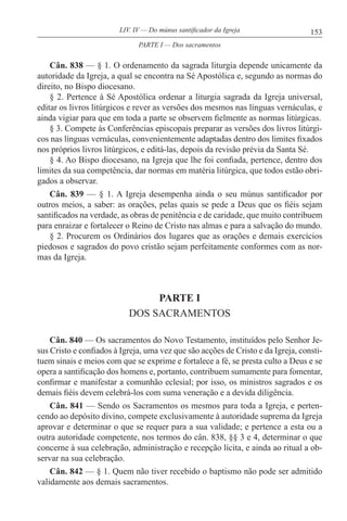 153LIV. IV — Do múnus santificador da Igreja
Cân. 838 — § 1. O ordenamento da sagrada liturgia depende unicamente da
autoridade da Igreja, a qual se encontra na Sé Apostólica e, segundo as normas do
direito, no Bispo diocesano.
§ 2. Pertence à Sé Apostólica ordenar a liturgia sagrada da Igreja universal,
editar os livros litúrgicos e rever as versões dos mesmos nas línguas vernáculas, e
ainda vigiar para que em toda a parte se observem fielmente as normas litúrgicas.
§ 3. Compete às Conferências episcopais preparar as versões dos livros litúrgi-
cos nas línguas vernáculas, convenientemente adaptadas dentro dos limites fixados
nos próprios livros litúrgicos, e editá-las, depois da revisão prévia da Santa Sé.
§ 4. Ao Bispo diocesano, na Igreja que lhe foi confiada, pertence, dentro dos
limites da sua competência, dar normas em matéria litúrgica, que todos estão obri-
gados a observar.
Cân. 839 — § 1. A Igreja desempenha ainda o seu múnus santificador por
outros meios, a saber: as orações, pelas quais se pede a Deus que os fiéis sejam
santificados na verdade, as obras de penitência e de caridade, que muito contribuem
para enraizar e fortalecer o Reino de Cristo nas almas e para a salvação do mundo.
§ 2. Procurem os Ordinários dos lugares que as orações e demais exercícios
piedosos e sagrados do povo cristão sejam perfeitamente conformes com as nor-
mas da Igreja.
PARTE I
DOS SACRAMENTOS
Cân. 840 — Os sacramentos do Novo Testamento, instituídos pelo Senhor Je-
sus Cristo e confiados à Igreja, uma vez que são acções de Cristo e da Igreja, consti-
tuem sinais e meios com que se exprime e fortalece a fé, se presta culto a Deus e se
opera a santificação dos homens e, portanto, contribuem sumamente para fomentar,
confirmar e manifestar a comunhão eclesial; por isso, os ministros sagrados e os
demais fiéis devem celebrá-los com suma veneração e a devida diligência.
Cân. 841 — Sendo os Sacramentos os mesmos para toda a Igreja, e perten-
cendo ao depósito divino, compete exclusivamente à autoridade suprema da Igreja
aprovar e determinar o que se requer para a sua validade; e pertence a esta ou a
outra autoridade competente, nos termos do cân. 838, §§ 3 e 4, determinar o que
concerne à sua celebração, administração e recepção lícita, e ainda ao ritual a ob-
servar na sua celebração.
Cân. 842 — § 1. Quem não tiver recebido o baptismo não pode ser admitido
validamente aos demais sacramentos.
PARTE I — Dos sacramentos
 