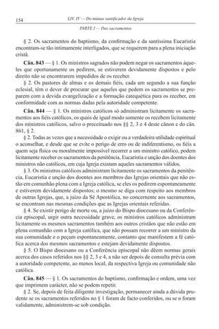 154 LIV. IV — Do múnus santificador da Igreja
§ 2. Os sacramentos do baptismo, da confirmação e da santíssima Eucaristia
encontram-se tão intimamente interligados, que se requerem para a plena iniciação
cristã.
Cân. 843 — § 1. Os ministros sagrados não podem negar os sacramentos àque-
les que oportunamente os pedirem, se estiverem devidamente dispostos e pelo
direito não se encontrarem impedidos de os receber.
§ 2. Os pastores de almas e os demais fiéis, cada um segundo a sua função
eclesial, têm o dever de procurar que aqueles que pedem os sacramentos se pre-
parem com a devida evangelização e a formação catequética para os receber, em
conformidade com as normas dadas pela autoridade competente.
Cân. 844 — § 1. Os ministros católicos só administram licitamente os sacra-
mentos aos fiéis católicos, os quais de igual modo somente os recebem licitamente
dos ministros católicos, salvo o preceituado nos §§ 2, 3 e 4 deste cânon e do cân.
861, § 2.
§ 2. Todas as vezes que a necessidade o exigir ou a verdadeira utilidade espiritual
o aconselhar, e desde que se evite o perigo de erro ou de indiferentismo, os fiéis a
quem seja física ou moralmente impossível recorrer a um ministro católico, podem
licitamente receber os sacramentos da penitência, Eucaristia e unção dos doentes dos
ministros não católicos, em cuja Igreja existam aqueles sacramentos válidos.
§ 3. Os ministros católicos administram licitamente os sacramentos da penitên-
cia, Eucaristia e unção dos doentes aos membros das Igrejas orientais que não es-
tão em comunhão plena com a Igreja católica, se eles os pedirem espontaneamente
e estiverem devidamente dispostos; o mesmo se diga com respeito aos membros
de outras Igrejas, que, a juízo da Sé Apostólica, no concernente aos sacramentos,
se encontram nas mesmas condições que as Igrejas orientais referidas.
§ 4. Se existir perigo de morte ou, a juízo do Bispo diocesano ou da Conferên-
cia episcopal, urgir outra necessidade grave, os ministros católicos administram
licitamente os mesmos sacramentos também aos outros cristãos que não estão em
plena comunhão com a Igreja católica, que não possam recorrer a um ministro da
sua comunidade e o peçam espontaneamente, contanto que manifestem a fé cató-
lica acerca dos mesmos sacramentos e estejam devidamente dispostos.
§ 5. O Bispo diocesano ou a Conferência episcopal não dêem normas gerais
acerca dos casos referidos nos §§ 2, 3 e 4, a não ser depois de consulta prévia com
a autoridade competente, ao menos local, da respectiva Igreja ou comunidade não
católica.
Cân. 845 — § 1. Os sacramentos do baptismo, confirmação e ordem, uma vez
que imprimem carácter, não se podem repetir.
§ 2. Se, depois de feita diligente investigação, permanecer ainda a dúvida pru-
dente se os sacramentos referidos no § 1 foram de facto conferidos, ou se o foram
validamente, administrem-se sob condição.
PARTE I — Dos sacramentos
 