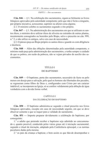 155LIV. IV — Do múnus santificador da Igreja
Cân. 846 — § 1. Na celebração dos sacramentos, sigam-se fielmente os livros
litúrgicos aprovados pela autoridade competente; pelo que não é lícito a ninguém,
por própria iniciativa, acrescentar, suprimir ou alterar coisa alguma.
§ 2. O ministro celebre os sacramentos segundo o rito próprio.
Cân. 847 — § 1. Na administração dos sacramentos em que se utilizam os san-
tos óleos, o ministro deve utilizar óleos de oliveira ou extraídos de outras plantas,
recentemente consagrados ou benzidos pelo Bispo, salvo o prescrito no cân. 999,
n.º 2; e não utilize os antigos, salvo em caso de necessidade.
§ 2. O pároco peça ao Bispo próprio os santos óleos e guarde-os com diligência
e decência.
Cân. 848 — Além das oblações determinadas pela autoridade competente, o
ministro nada peça pela administração dos sacramentos, e tenha sempre o cuidado
de que os pobres, em razão da pobreza, não se vejam privados do auxílio dos sa-
cramentos.
TÍTULO I
DO BAPTISMO
Cân. 849 — O baptismo, porta dos sacramentos, necessário de facto ou pelo
menos em desejo para a salvação, pelo qual os homens são libertados dos pecados,
se regeneram como filhos de Deus e, configurados com Cristo por um carácter
indelével, se incorporam na Igreja, só se confere validamente pela ablução de água
verdadeira com a devida forma verbal.
CAPÍTULO I
DA CELEBRAÇÃO DO BAPTISMO
Cân. 850 — O baptismo administra-se segundo o ritual prescrito nos livros
litúrgicos aprovados, excepto em caso de necessidade urgente, em que se deve
observar somente o que se requer para a validade do sacramento.
Cân. 851 — Importa preparar devidamente a celebração do baptismo; por
conseguinte:
1.° o adulto que pretende receber o baptismo seja admitido ao catecumena-
do e, quanto possível, conduzido pelos vários graus até à iniciação sacramental,
segundo o ritual da iniciação, adaptado pela Conferência episcopal, e as normas
peculiares dadas pela mesma;
2.° os pais da criança a baptizar, e bem assim os que hão-de desempenhar o
PARTE I — Dos sacramentos
 