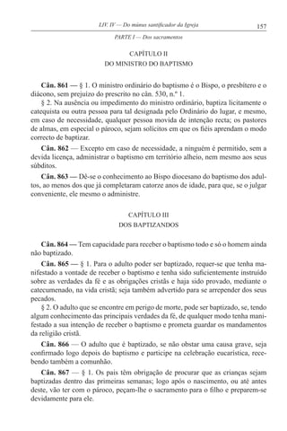 157LIV. IV — Do múnus santificador da Igreja
CAPÍTULO II
DO MINISTRO DO BAPTISMO
Cân. 861 — § 1. O ministro ordinário do baptismo é o Bispo, o presbítero e o
diácono, sem prejuízo do prescrito no cân. 530, n.º 1.
§ 2. Na ausência ou impedimento do ministro ordinário, baptiza licitamente o
catequista ou outra pessoa para tal designada pelo Ordinário do lugar, e mesmo,
em caso de necessidade, qualquer pessoa movida de intenção recta; os pastores
de almas, em especial o pároco, sejam solícitos em que os fiéis aprendam o modo
correcto de baptizar.
Cân. 862 — Excepto em caso de necessidade, a ninguém é permitido, sem a
devida licença, administrar o baptismo em território alheio, nem mesmo aos seus
súbditos.
Cân. 863 — Dê-se o conhecimento ao Bispo diocesano do baptismo dos adul-
tos, ao menos dos que já completaram catorze anos de idade, para que, se o julgar
conveniente, ele mesmo o administre.
CAPÍTULO III
DOS BAPTIZANDOS
Cân. 864 — Tem capacidade para receber o baptismo todo e só o homem ainda
não baptizado.
Cân. 865 — § 1. Para o adulto poder ser baptizado, requer-se que tenha ma-
nifestado a vontade de receber o baptismo e tenha sido suficientemente instruído
sobre as verdades da fé e as obrigações cristãs e haja sido provado, mediante o
catecumenado, na vida cristã; seja também advertido para se arrepender dos seus
pecados.
§ 2. O adulto que se encontre em perigo de morte, pode ser baptizado, se, tendo
algum conhecimento das principais verdades da fé, de qualquer modo tenha mani-
festado a sua intenção de receber o baptismo e prometa guardar os mandamentos
da religião cristã.
Cân. 866 — O adulto que é baptizado, se não obstar uma causa grave, seja
confirmado logo depois do baptismo e participe na celebração eucarística, rece-
bendo também a comunhão.
Cân. 867 — § 1. Os pais têm obrigação de procurar que as crianças sejam
baptizadas dentro das primeiras semanas; logo após o nascimento, ou até antes
deste, vão ter com o pároco, peçam-lhe o sacramento para o filho e preparem-se
devidamente para ele.
PARTE I — Dos sacramentos
 