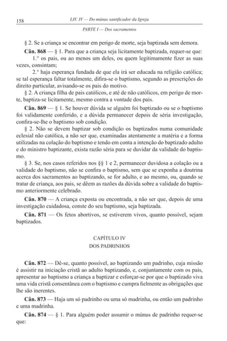 158 LIV. IV — Do múnus santificador da Igreja
§ 2. Se a criança se encontrar em perigo de morte, seja baptizada sem demora.
Cân. 868 — § 1. Para que a criança seja licitamente baptizada, requer-se que:
1.° os pais, ou ao menos um deles, ou quem legitimamente fizer as suas
vezes, consintam;
2.° haja esperança fundada de que ela irá ser educada na religião católica;
se tal esperança faltar totalmente, difira-se o baptismo, segundo as prescrições do
direito particular, avisando-se os pais do motivo.
§ 2. A criança filha de pais católicos, e até de não católicos, em perigo de mor-
te, baptiza-se licitamente, mesmo contra a vontade dos pais.
Cân. 869 — § 1. Se houver dúvida se alguém foi baptizado ou se o baptismo
foi validamente conferido, e a dúvida permanecer depois de séria investigação,
confira-se-lhe o baptismo sob condição.
§ 2. Não se devem baptizar sob condição os baptizados numa comunidade
eclesial não católica, a não ser que, examinadas atentamente a matéria e a forma
utilizadas na colação do baptismo e tendo em conta a intenção do baptizado adulto
e do ministro baptizante, exista razão séria para se duvidar da validade do baptis-
mo.
§ 3. Se, nos casos referidos nos §§ 1 e 2, permanecer duvidosa a colação ou a
validade do baptismo, não se confira o baptismo, sem que se exponha a doutrina
acerca dos sacramentos ao baptizando, se for adulto, e ao mesmo, ou, quando se
tratar de criança, aos pais, se dêem as razões da dúvida sobre a validade do baptis-
mo anteriormente celebrado.
Cân. 870 — A criança exposta ou encontrada, a não ser que, depois de uma
investigação cuidadosa, conste do seu baptismo, seja baptizada.
Cân. 871 — Os fetos abortivos, se estiverem vivos, quanto possível, sejam
baptizados.
CAPÍTULO IV
DOS PADRINHOS
Cân. 872 — Dê-se, quanto possível, ao baptizando um padrinho, cuja missão
é assistir na iniciação cristã ao adulto baptizando, e, conjuntamente com os pais,
apresentar ao baptismo a criança a baptizar e esforçar-se por que o baptizado viva
uma vida cristã consentânea com o baptismo e cumpra fielmente as obrigações que
lhe são inerentes.
Cân. 873 — Haja um só padrinho ou uma só madrinha, ou então um padrinho
e uma madrinha.
Cân. 874 — § 1. Para alguém poder assumir o múnus de padrinho requer-se
que:
PARTE I — Dos sacramentos
 